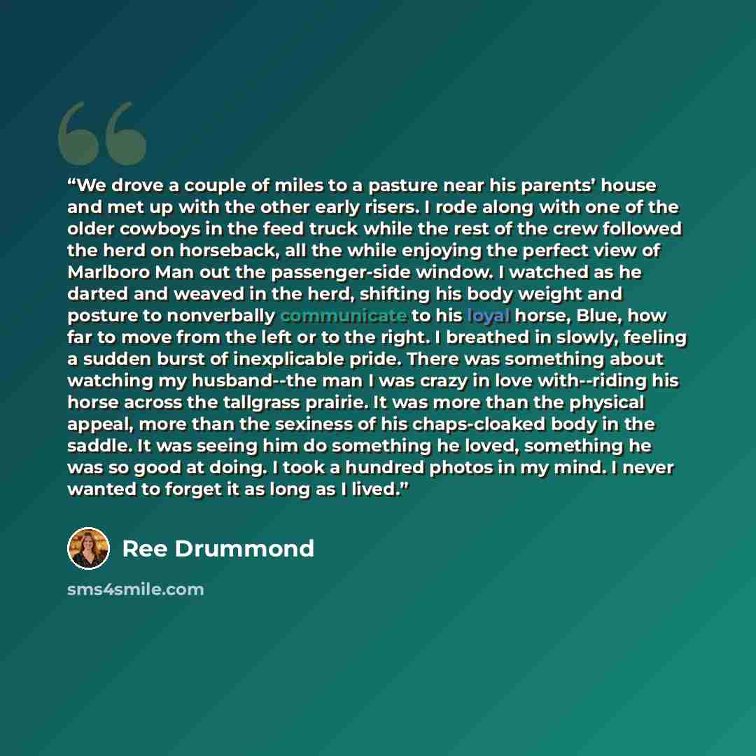 “We drove a couple of miles to a pasture near his parents’ house and met up with the other early risers. I rode along with one of the older cowboys in the feed truck while the rest of the crew followed the herd on horseback, all the while enjoying the perfect view of Marlboro Man out the…” quote by Ree Drummond