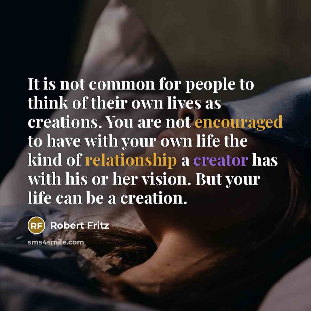 “It is not common for people to think of their own lives as creations. You are not encouraged to have with your own life the kind of relationship a creator has with his or her vision. But your life can be a creation.” quote by Robert Fritz