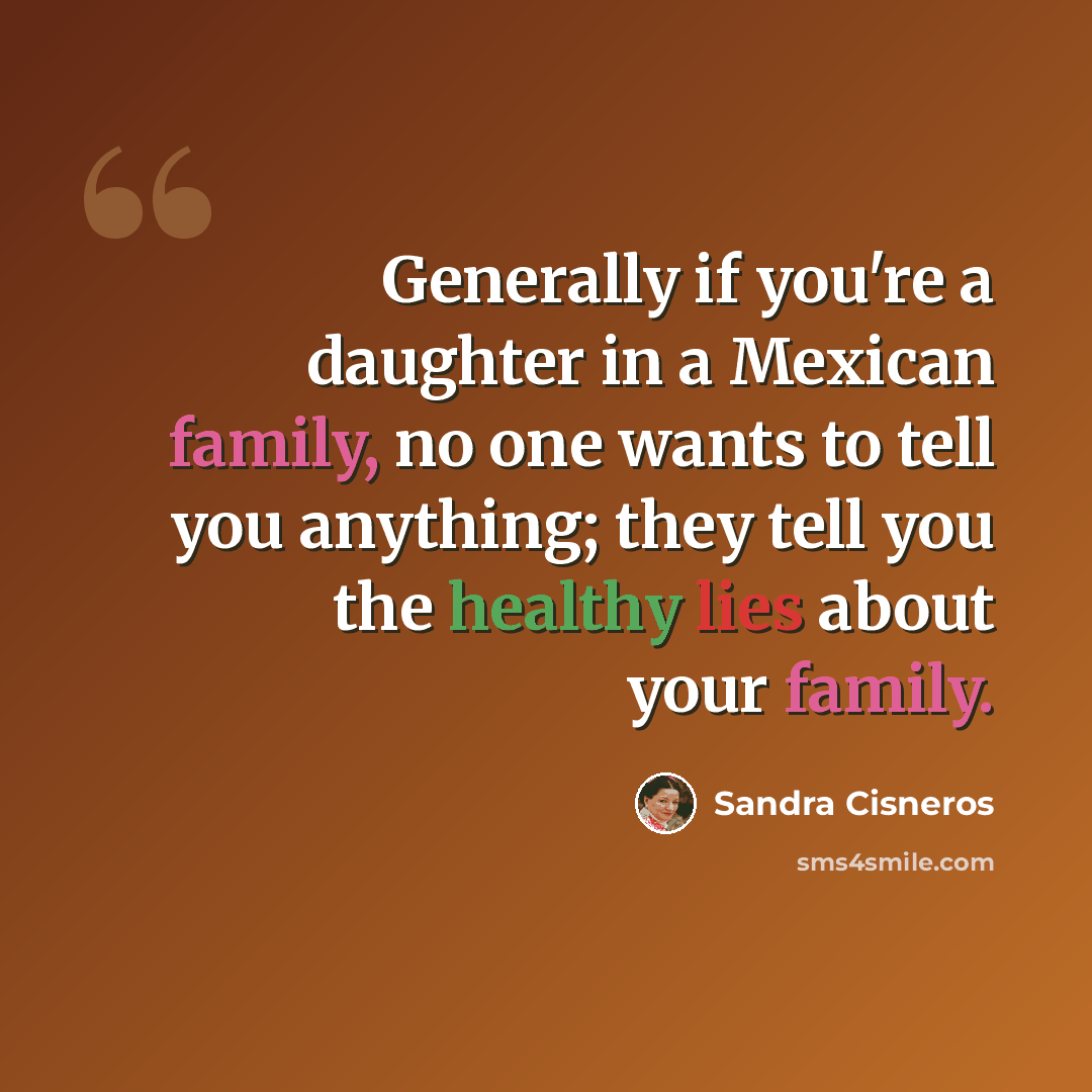 “Generally if you're a daughter in a Mexican family, no one wants to tell you anything; they tell you the healthy lies about your family.” quote by Sandra Cisneros