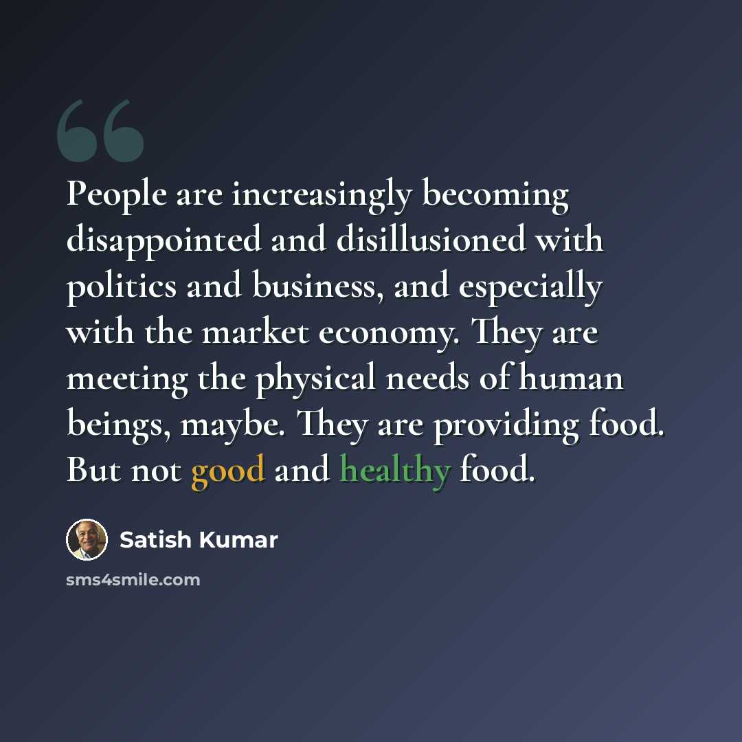 “People are increasingly becoming disappointed and disillusioned with politics and business, and especially with the market economy. They are meeting the physical needs of human beings, maybe. They are providing food. But not good and healthy food.” quote by Satish Kumar