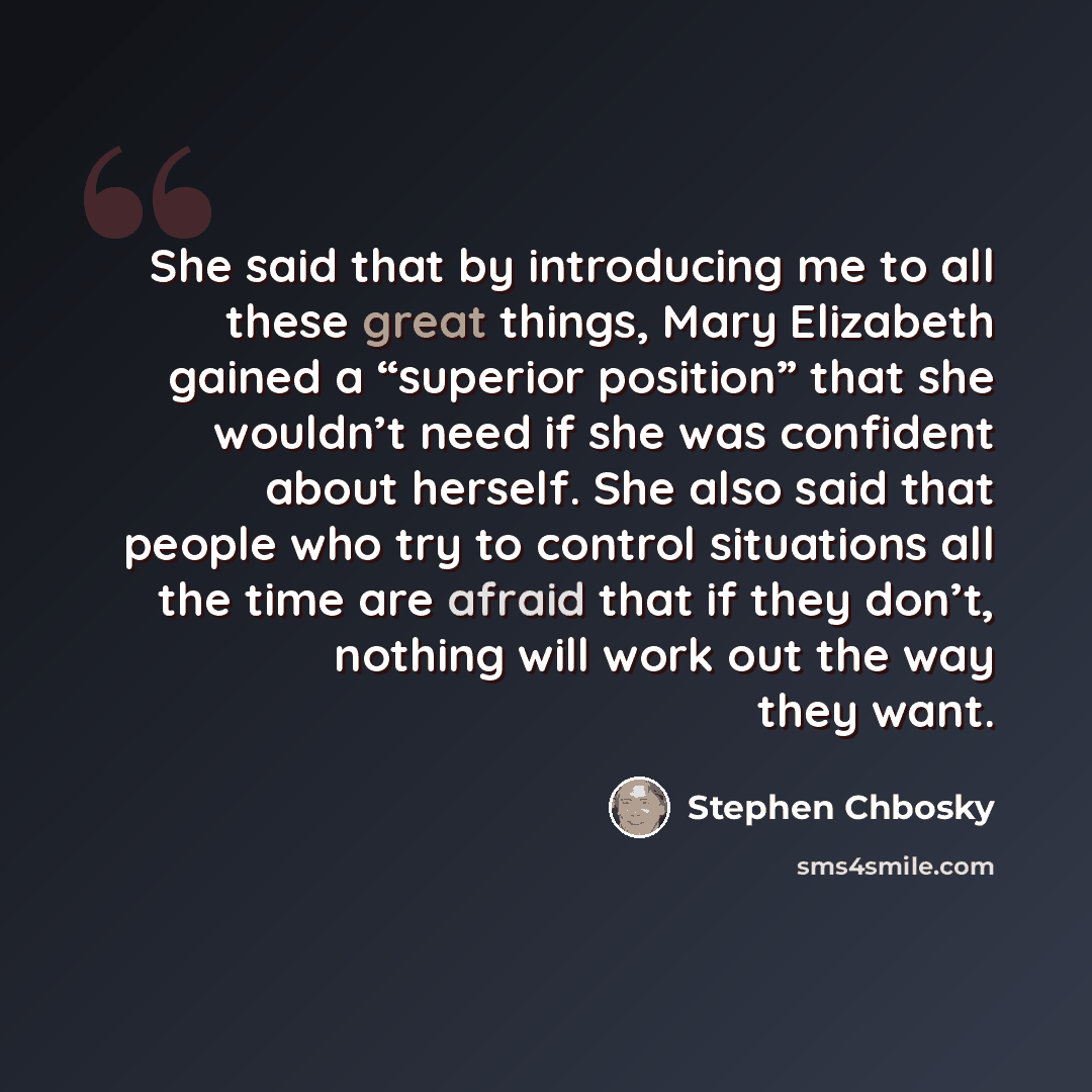 “She said that by introducing me to all these great things, Mary Elizabeth gained a “superior position” that she wouldn’t need if she was confident about herself. She also said that people who try to control situations all the time are afraid that if they don’t, nothing will work out the way they…” quote by Stephen Chbosky