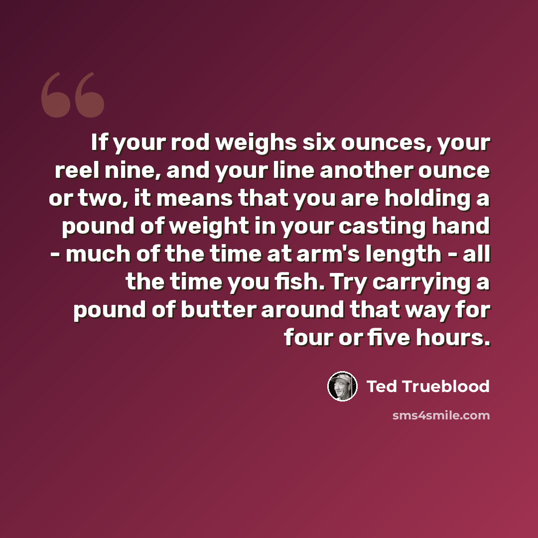 “If your rod weighs six ounces, your reel nine, and your line another ounce or two, it means that you are holding a pound of weight in your casting hand - much of the time at arm's length - all the time you fish. Try carrying a pound of butter around that way for four or five hours.” quote by Ted Trueblood