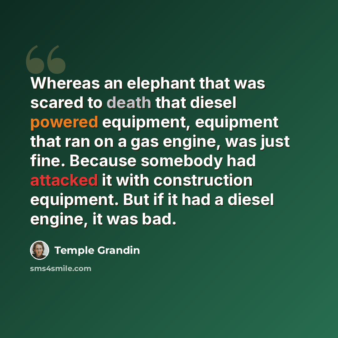 “Whereas an elephant that was scared to death that diesel powered equipment, equipment that ran on a gas engine, was just fine. Because somebody had attacked it with construction equipment. But if it had a diesel engine, it was bad.” quote by Temple Grandin