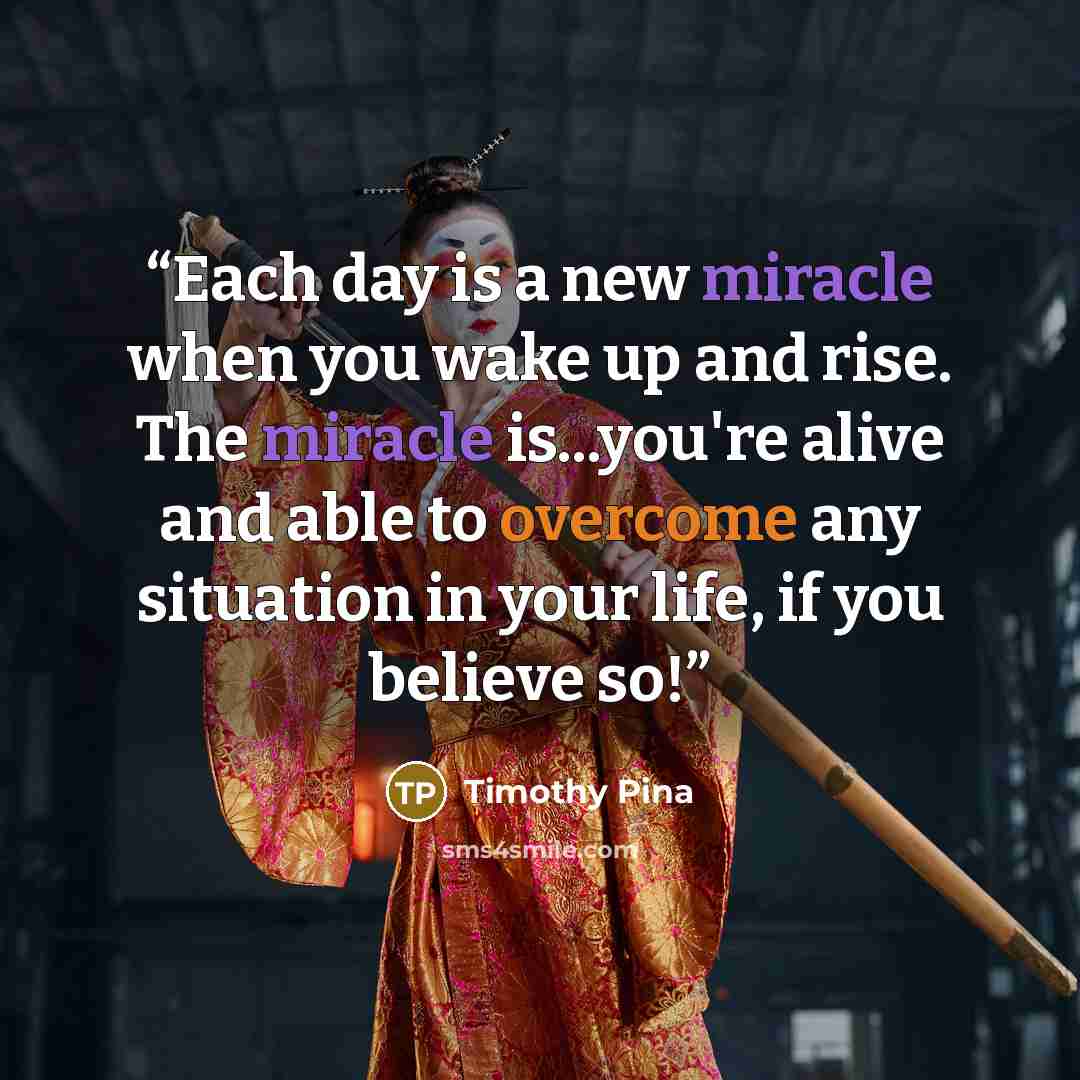 “Each day is a new miracle when you wake up and rise. The miracle is...you're alive and able to overcome any situation in your life, if you believe so!” quote by Timothy Pina