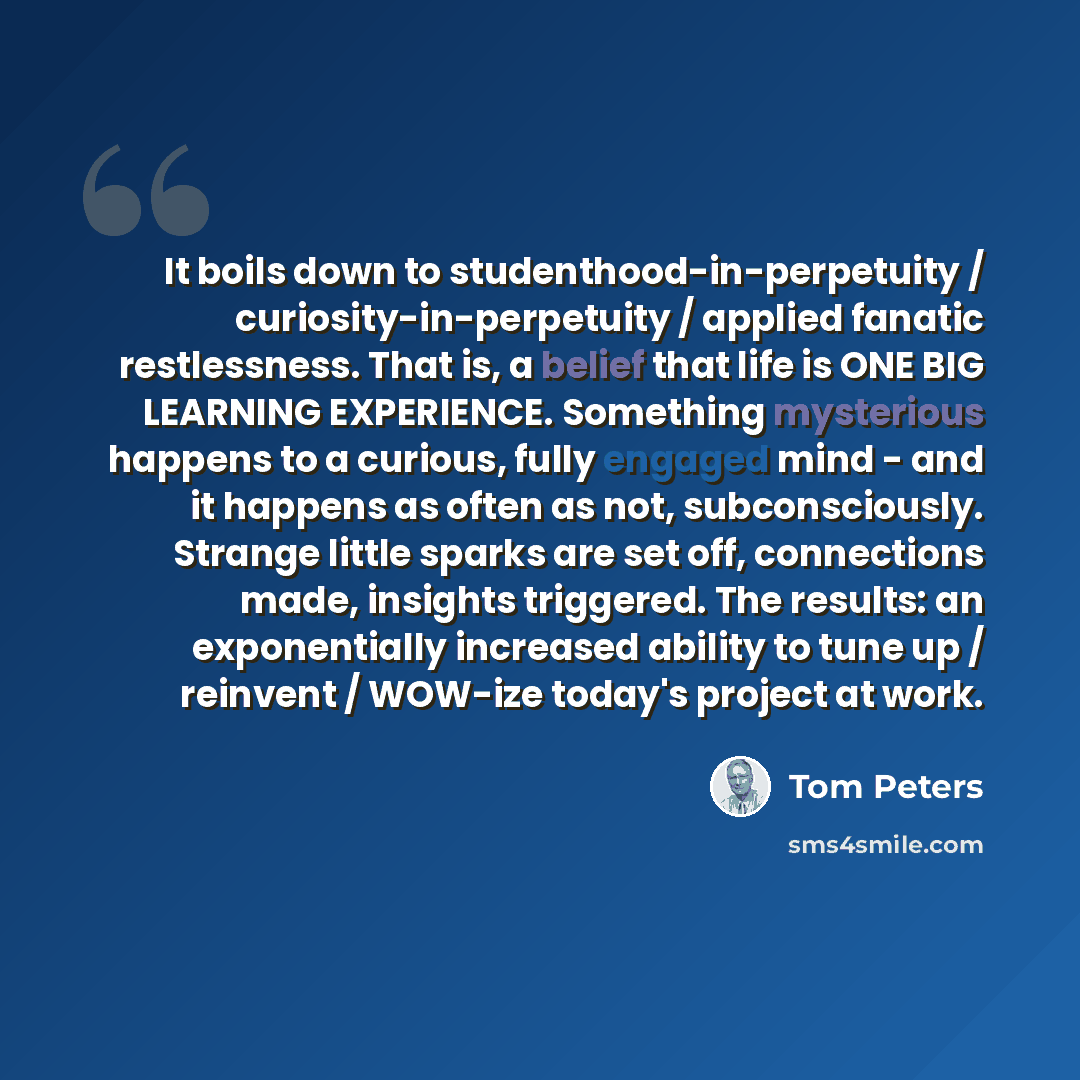 “It boils down to studenthood-in-perpetuity / curiosity-in-perpetuity / applied fanatic restlessness. That is, a belief that life is ONE BIG LEARNING EXPERIENCE. Something mysterious happens to a curious, fully engaged mind - and it happens as often as not, subconsciously. Strange little sparks are…” quote by Tom Peters