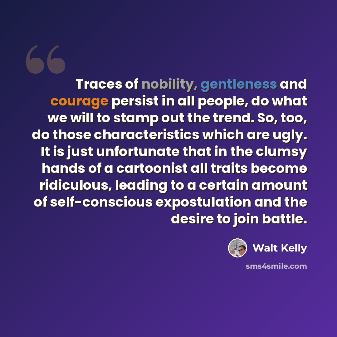 “Traces of nobility, gentleness and courage persist in all people, do what we will to stamp out the trend. So, too, do those characteristics which are ugly. It is just unfortunate that in the clumsy hands of a cartoonist all traits become ridiculous, leading to a certain amount of self-conscious…” quote by Walt Kelly