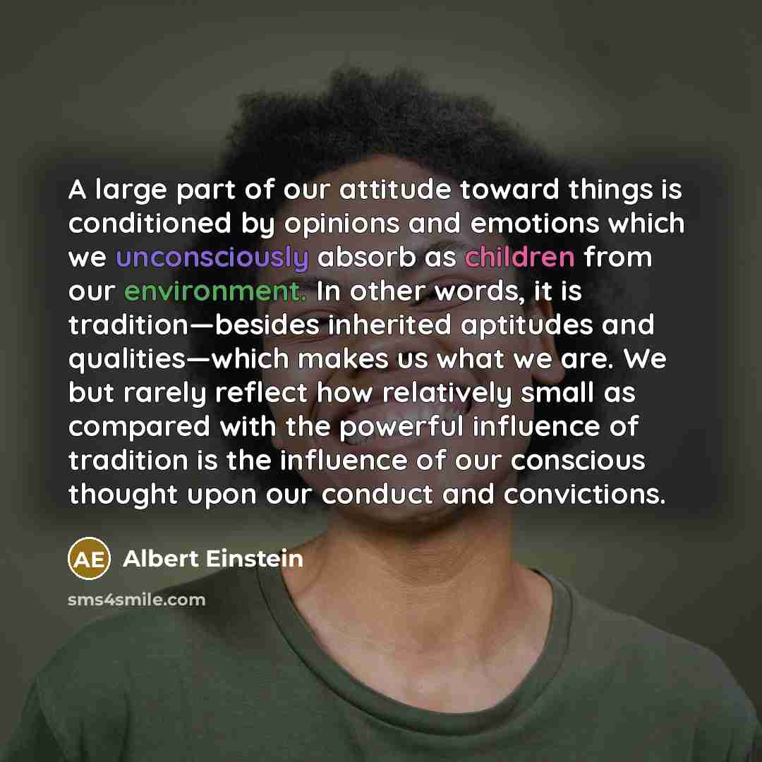“A large part of our attitude toward things is conditioned by opinions and emotions which we unconsciously absorb as children from our environment. In other words, it is tradition—besides inherited aptitudes and qualities—which makes us what we are. We but rarely reflect how relatively small as…” quote by Albert Einstein
