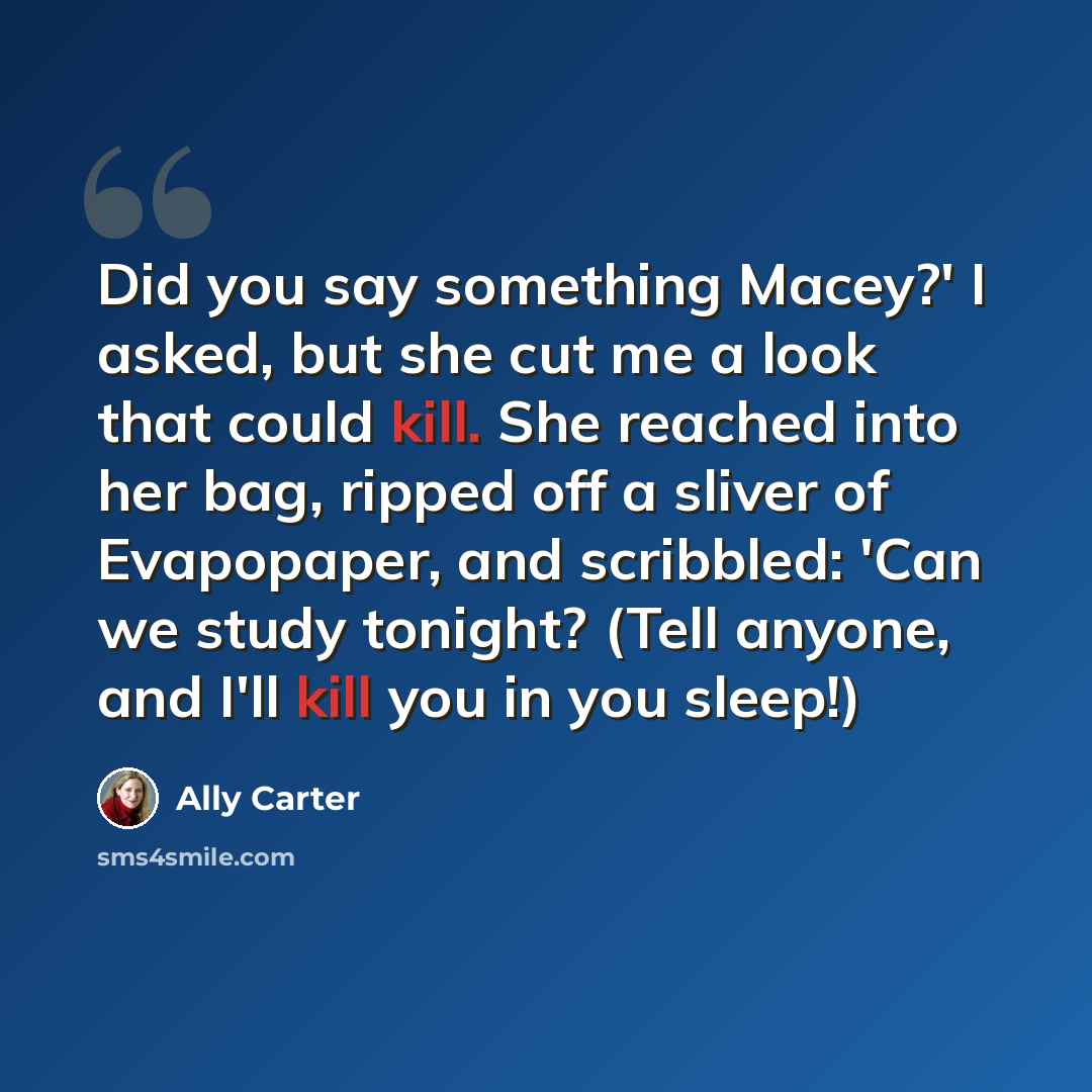 “Did you say something Macey?' I asked, but she cut me a look that could kill. She reached into her bag, ripped off a sliver of Evapopaper, and scribbled: 'Can we study tonight? (Tell anyone, and I'll kill you in you sleep!)” quote by Ally Carter
