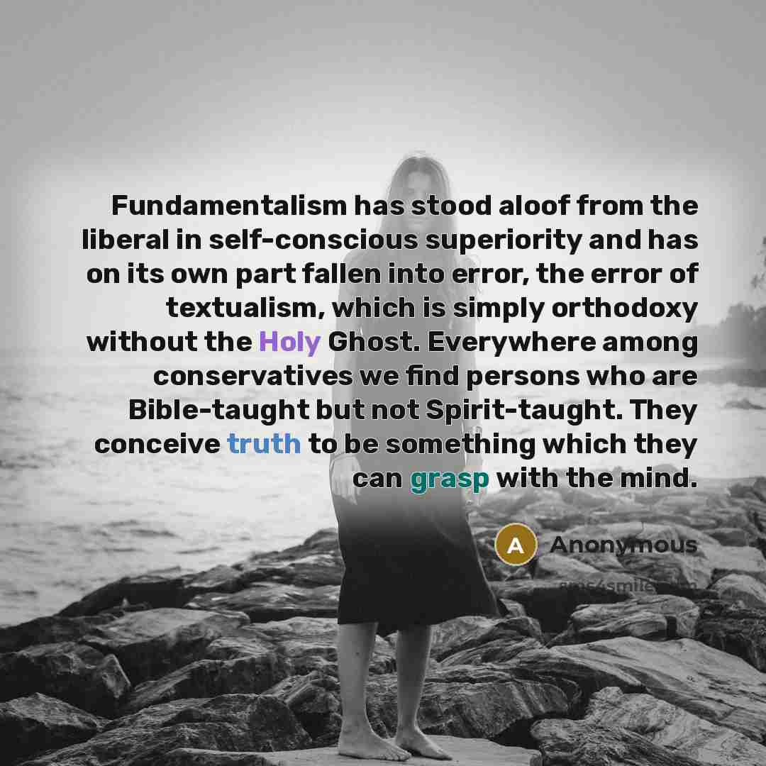 “Fundamentalism has stood aloof from the liberal in self-conscious superiority and has on its own part fallen into error, the error of textualism, which is simply orthodoxy without the Holy Ghost. Everywhere among conservatives we find persons who are Bible-taught but not Spirit-taught. They…” quote by Anonymous