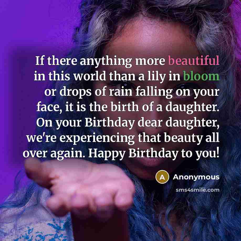 “If there anything more beautiful in this world than a lily in bloom or drops of rain falling on your face, it is the birth of a daughter. On your Birthday dear daughter, we're experiencing that beauty all over again. Happy Birthday to you!” quote by Anonymous