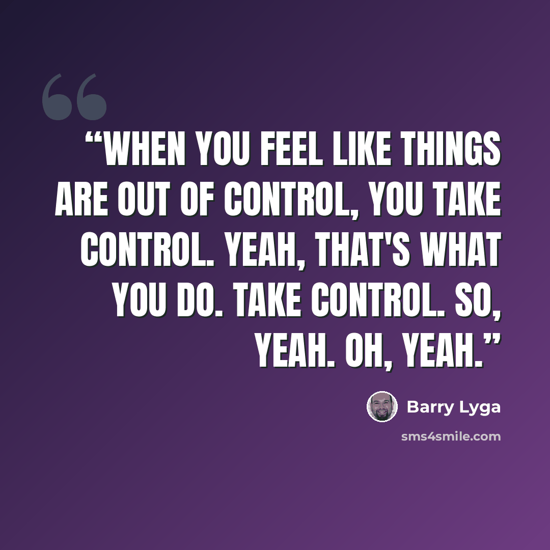 “When you feel like things are out of control, you take control. Yeah, that's what you do. Take control. So, yeah. Oh, yeah.” quote by Barry Lyga