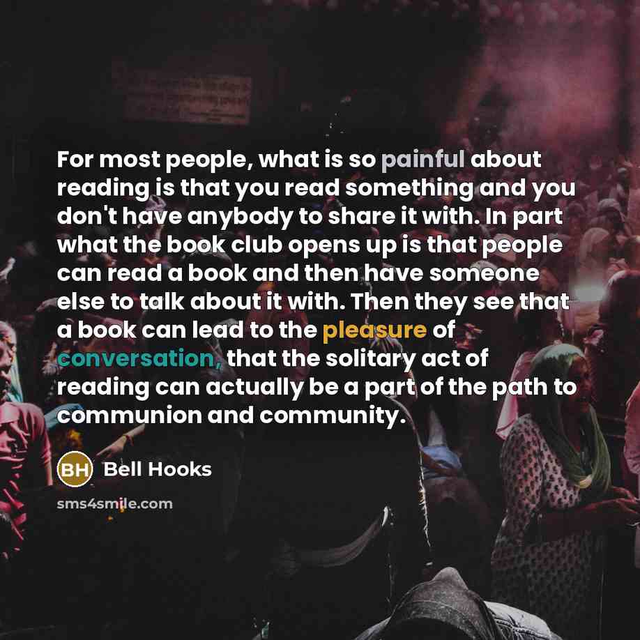 “For most people, what is so painful about reading is that you read something and you don't have anybody to share it with. In part what the book club opens up is that people can read a book and then have someone else to talk about it with. Then they see that a book can lead to the pleasure of…” quote by Bell Hooks