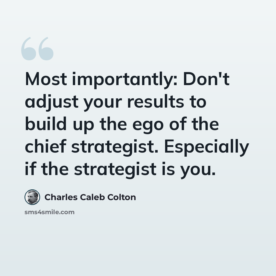 “Most importantly: Don't adjust your results to build up the ego of the chief strategist. Especially if the strategist is you.” quote by Charles Caleb Colton