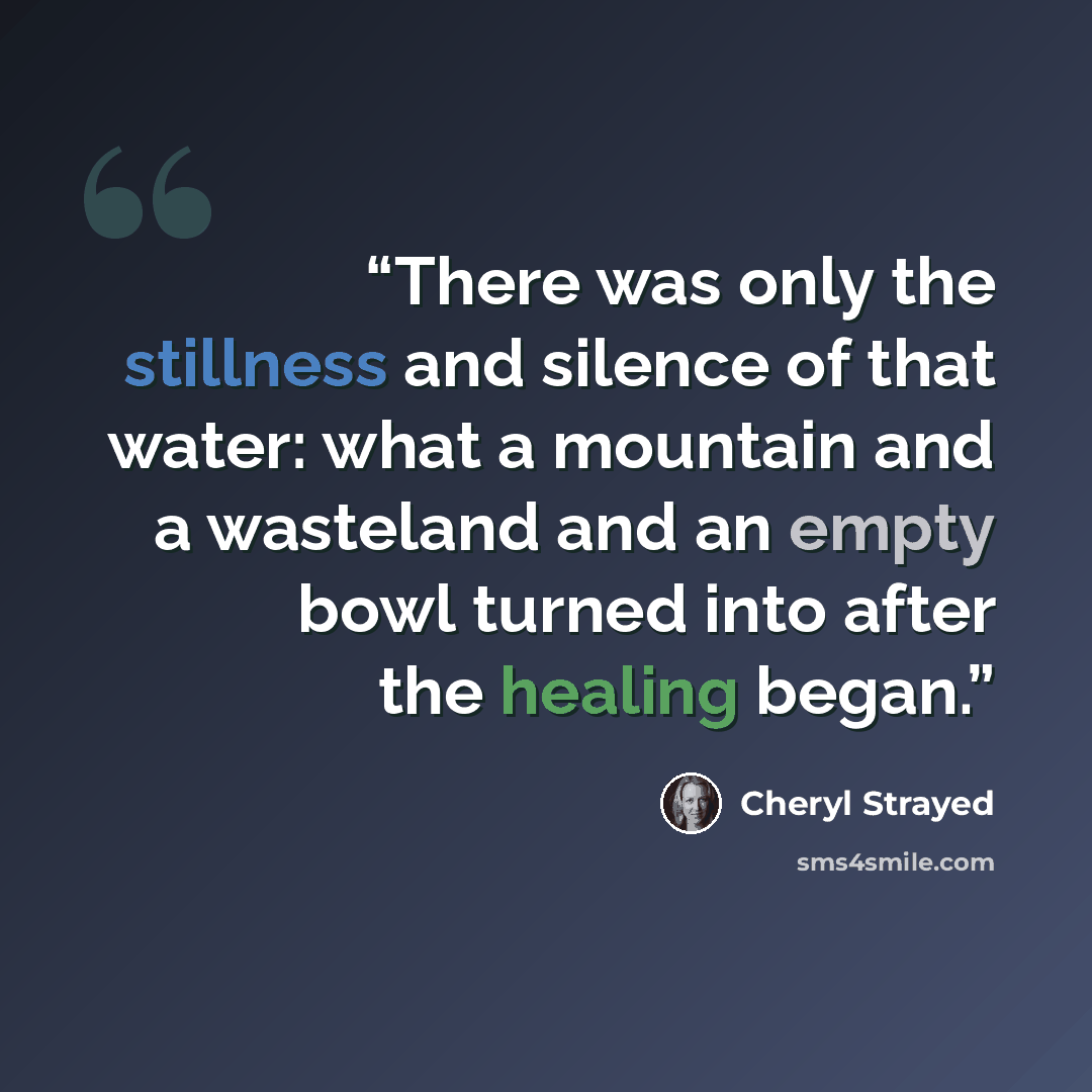 “There was only the stillness and silence of that water: what a mountain and a wasteland and an empty bowl turned into after the healing began.” quote by Cheryl Strayed