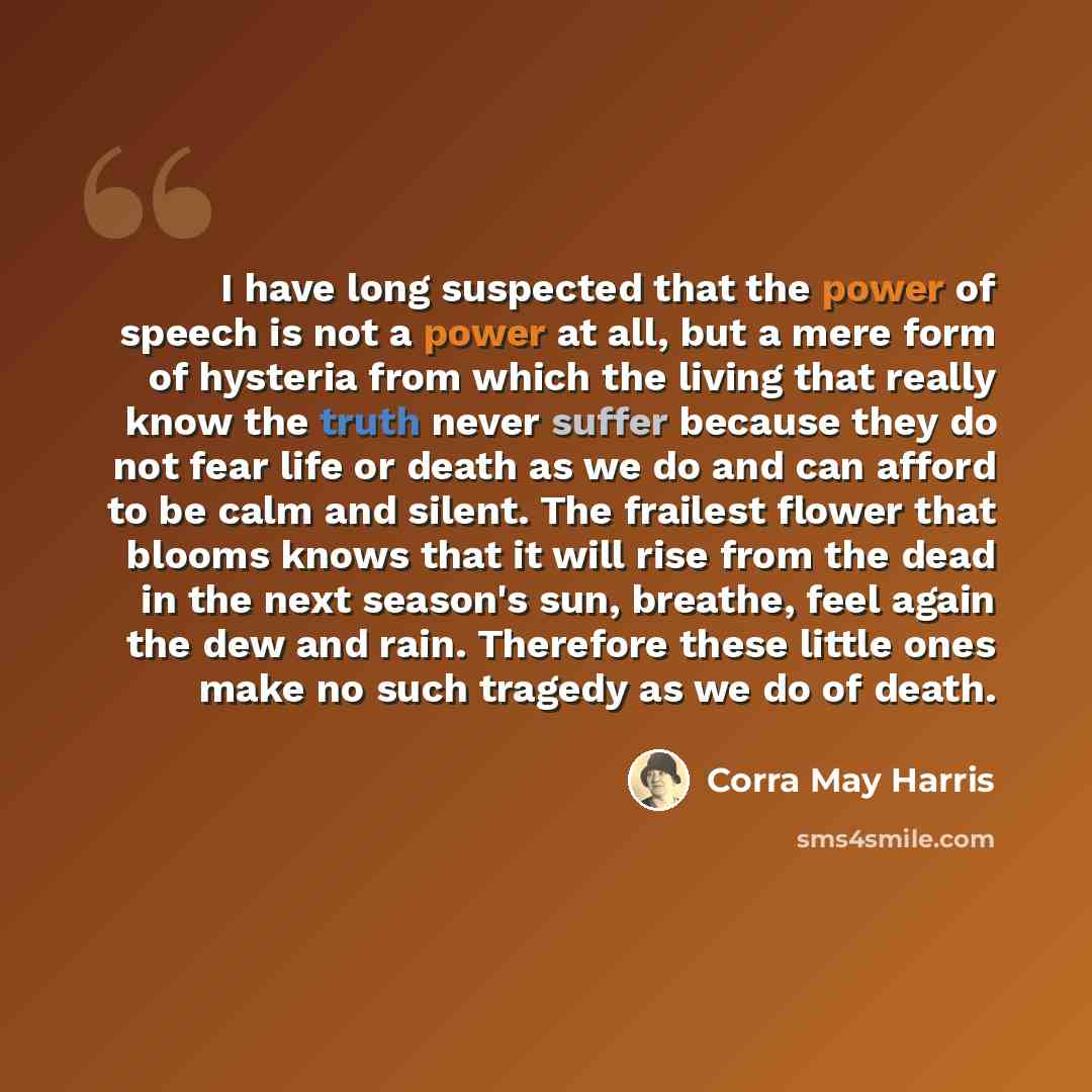 “I have long suspected that the power of speech is not a power at all, but a mere form of hysteria from which the living that really know the truth never suffer because they do not fear life or death as we do and can afford to be calm and silent. The frailest flower that blooms knows that it will…” quote by Corra May Harris