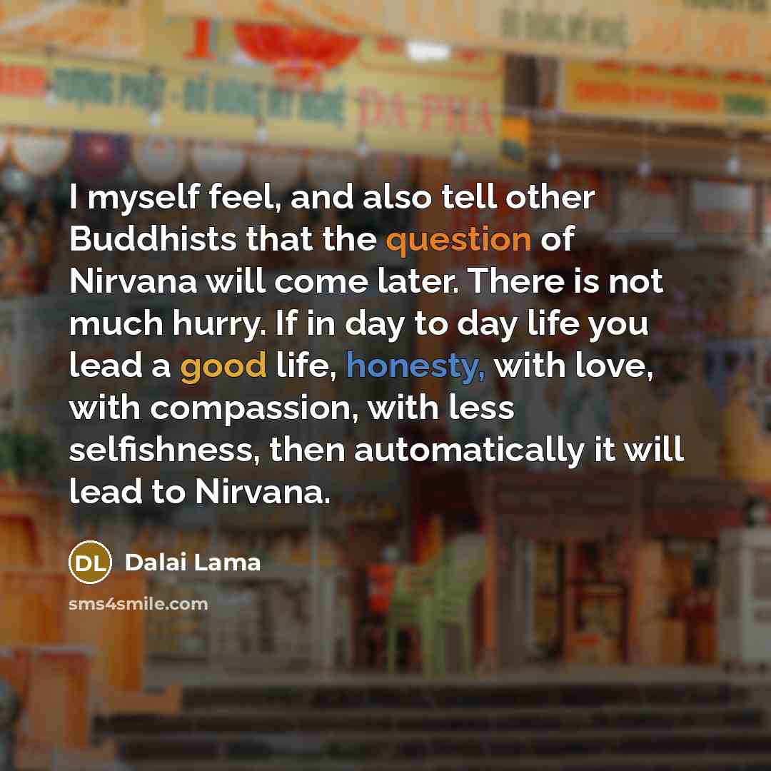 “I myself feel, and also tell other Buddhists that the question of Nirvana will come later. There is not much hurry. If in day to day life you lead a good life, honesty, with love, with compassion, with less selfishness, then automatically it will lead to Nirvana.” quote by Dalai Lama