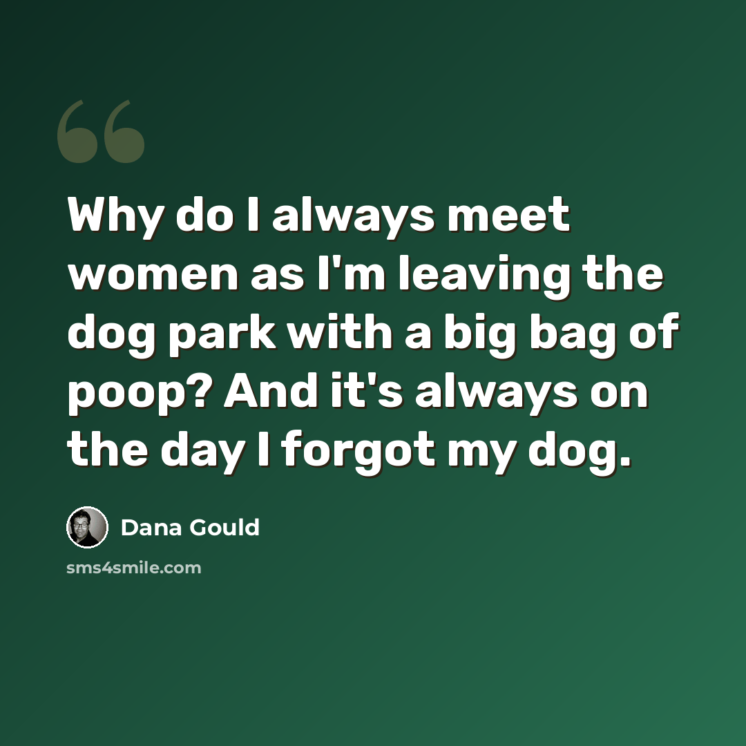 “Why do I always meet women as I'm leaving the dog park with a big bag of poop? And it's always on the day I forgot my dog.” quote by Dana Gould