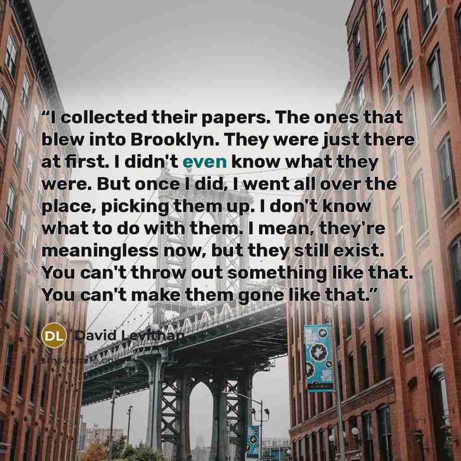 “I collected their papers. The ones that blew into Brooklyn. They were just there at first. I didn't even know what they were. But once I did, I went all over the place, picking them up. I don't know what to do with them. I mean, they're meaningless now, but they still exist. You can't throw out…” quote by David Levithan