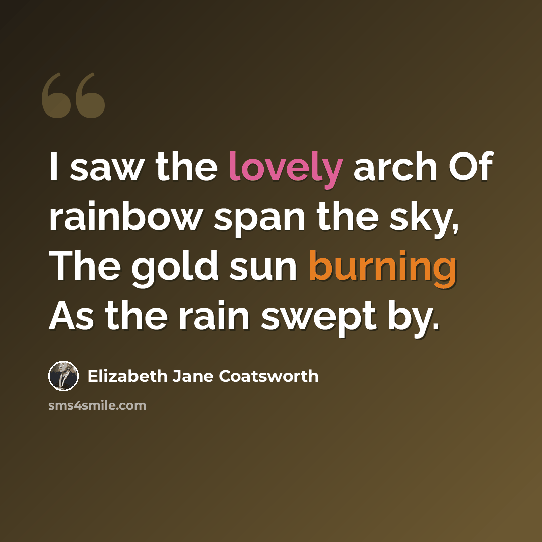 “I saw the lovely arch Of rainbow span the sky, The gold sun burning As the rain swept by.” quote by Elizabeth Jane Coatsworth