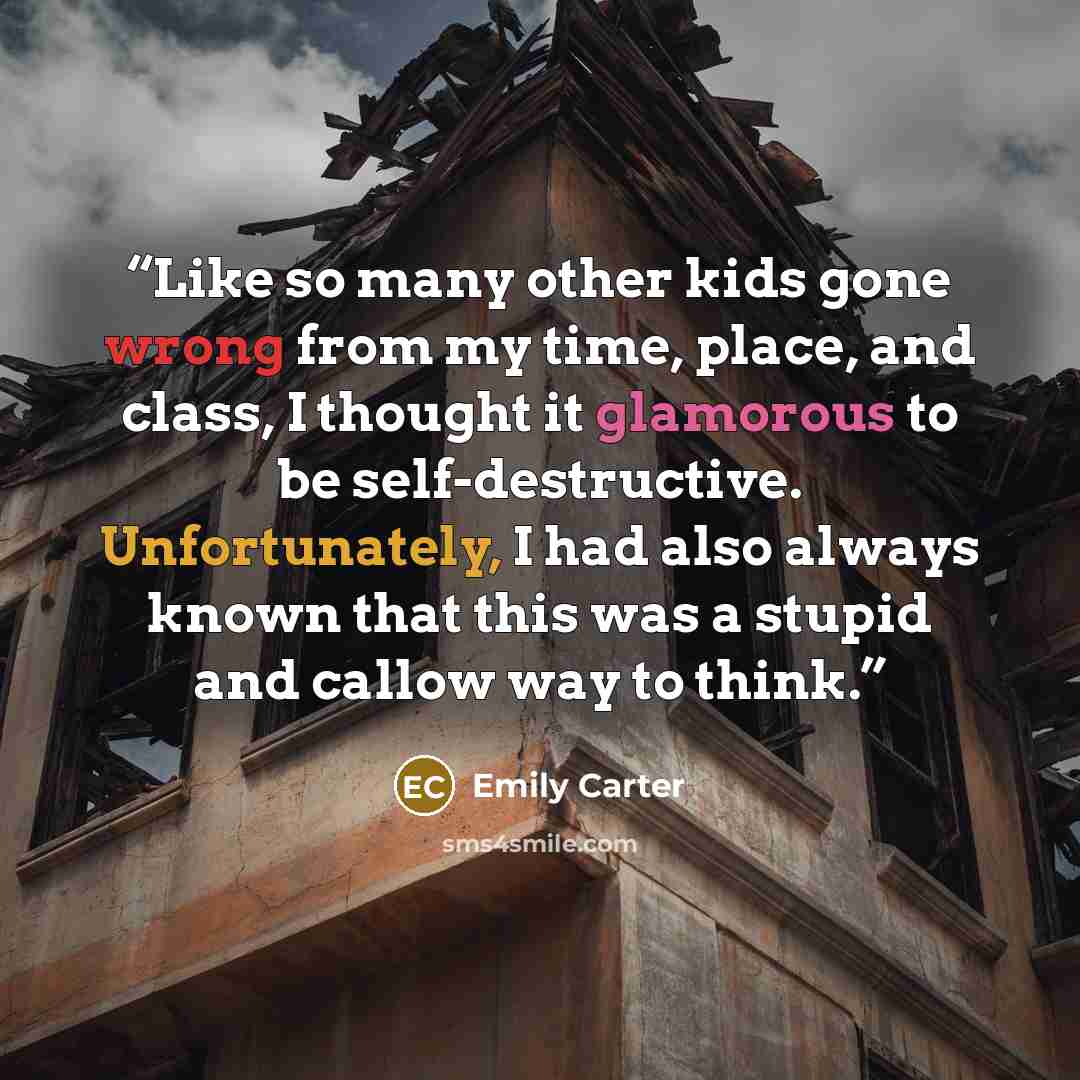 “Like so many other kids gone wrong from my time, place, and class, I thought it glamorous to be self-destructive. Unfortunately, I had also always known that this was a stupid and callow way to think.” quote by Emily Carter