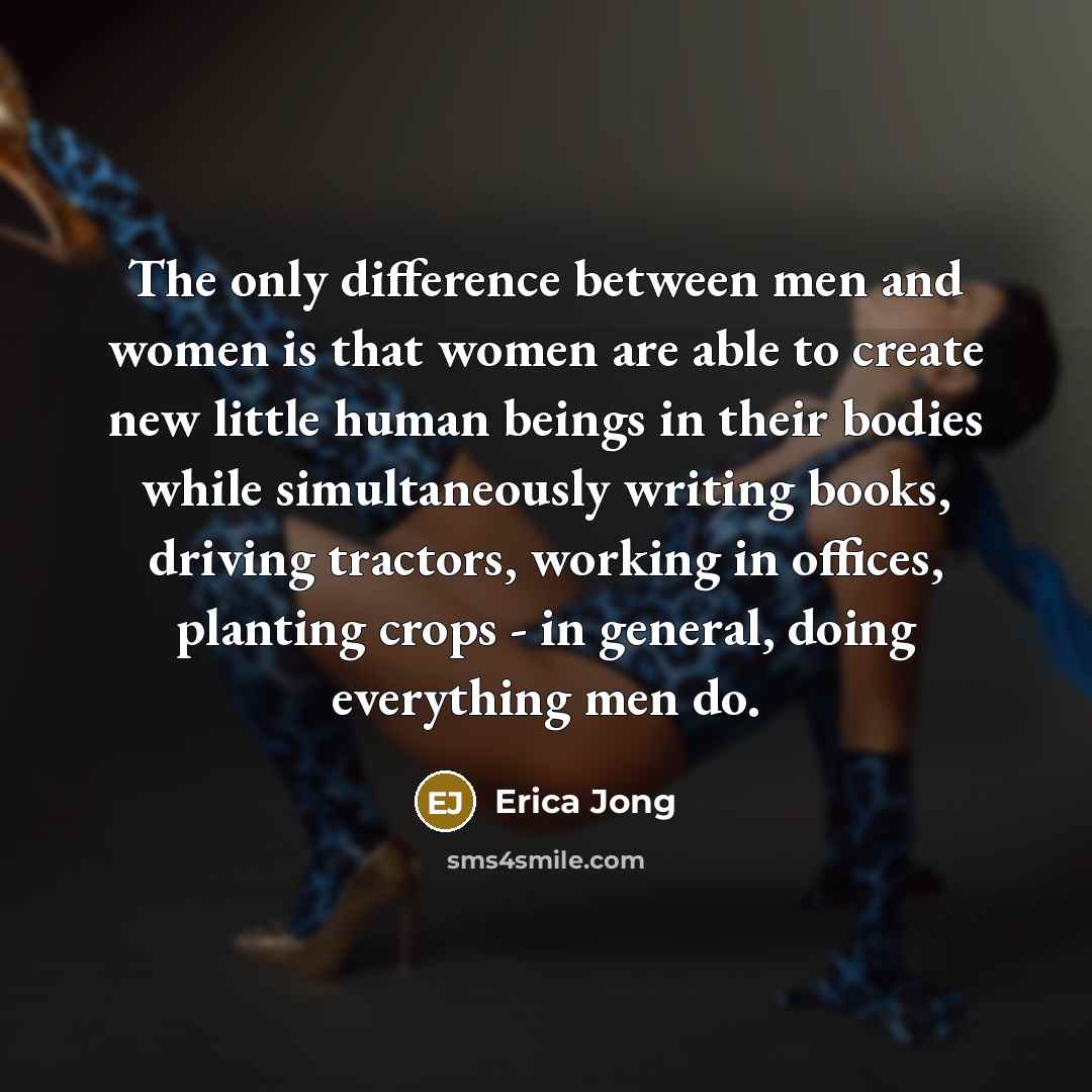 “The only difference between men and women is that women are able to create new little human beings in their bodies while simultaneously writing books, driving tractors, working in offices, planting crops - in general, doing everything men do.” quote by Erica Jong