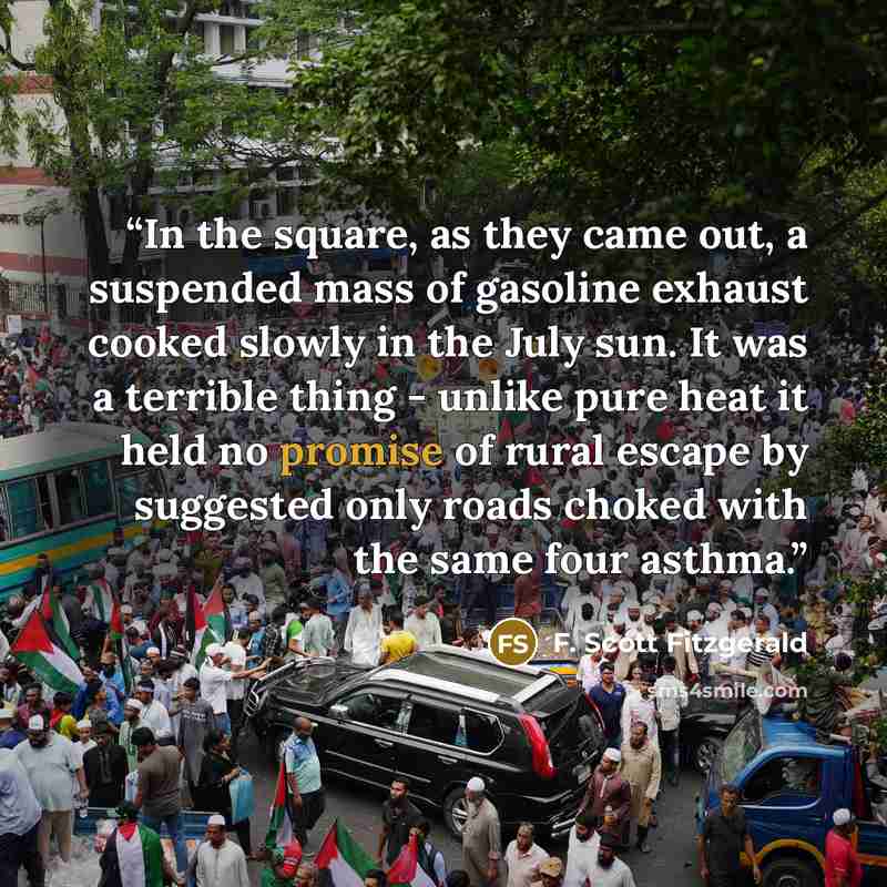 “In the square, as they came out, a suspended mass of gasoline exhaust cooked slowly in the July sun. It was a terrible thing - unlike pure heat it held no promise of rural escape by suggested only roads choked with the same four asthma.” quote by F. Scott Fitzgerald