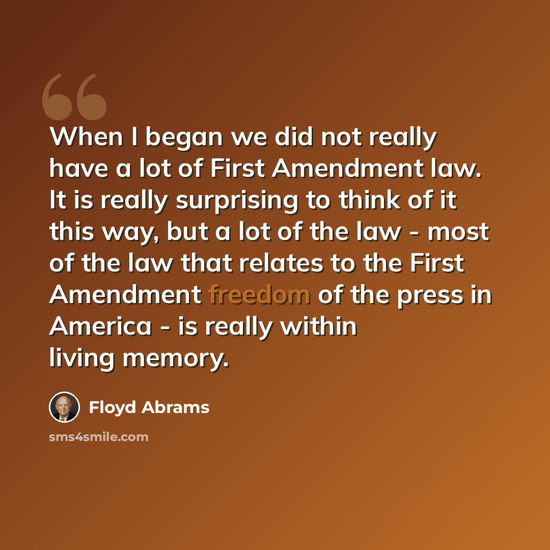 “When I began we did not really have a lot of First Amendment law. It is really surprising to think of it this way, but a lot of the law - most of the law that relates to the First Amendment freedom of the press in America - is really within living memory.” quote by Floyd Abrams