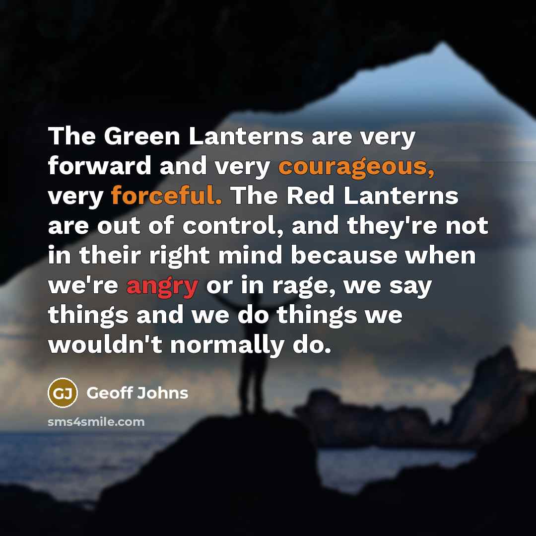 “The Green Lanterns are very forward and very courageous, very forceful. The Red Lanterns are out of control, and they're not in their right mind because when we're angry or in rage, we say things and we do things we wouldn't normally do.” quote by Geoff Johns