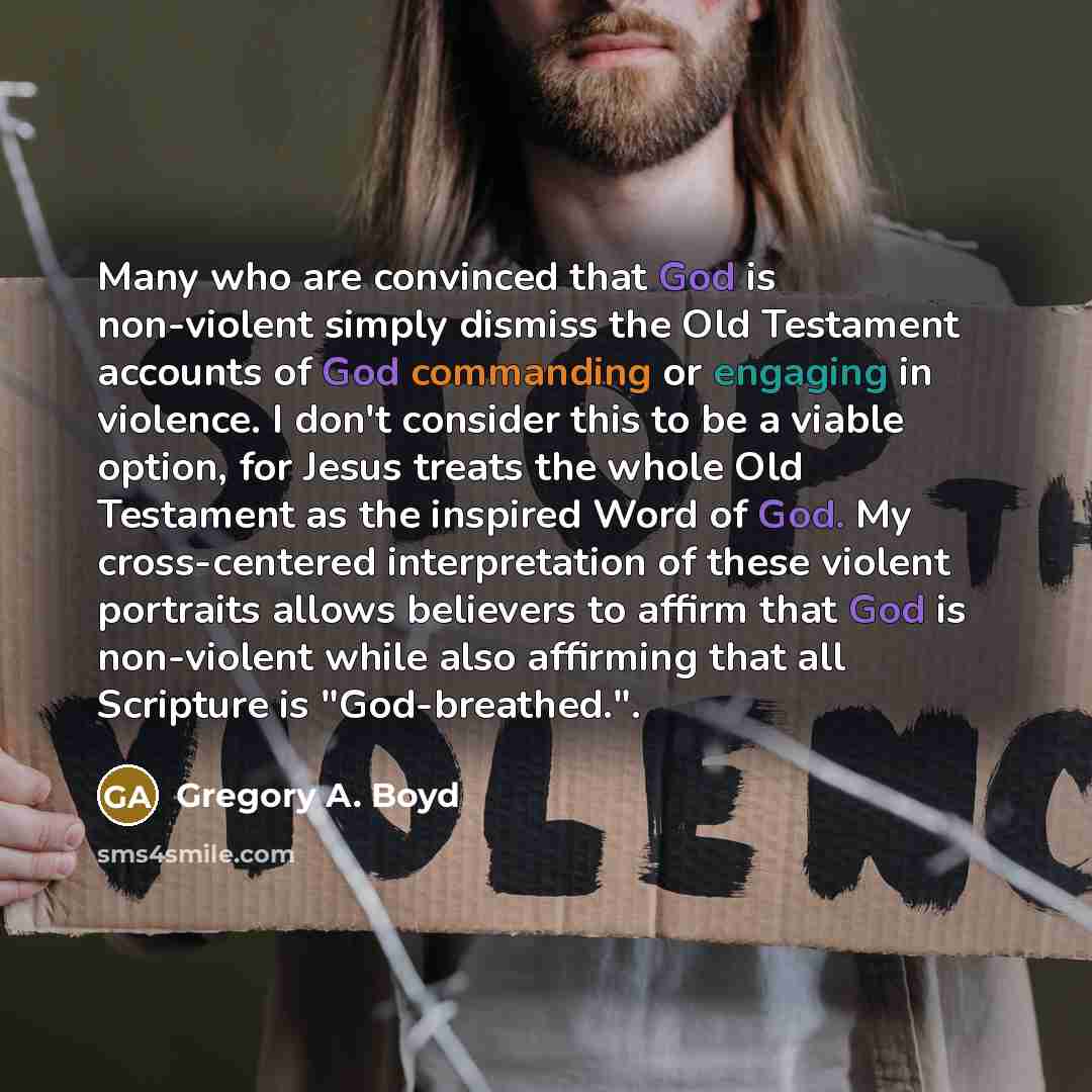 “Many who are convinced that God is non-violent simply dismiss the Old Testament accounts of God commanding or engaging in violence. I don't consider this to be a viable option, for Jesus treats the whole Old Testament as the inspired Word of God. My cross-centered interpretation of these violent…” quote by Gregory A. Boyd
