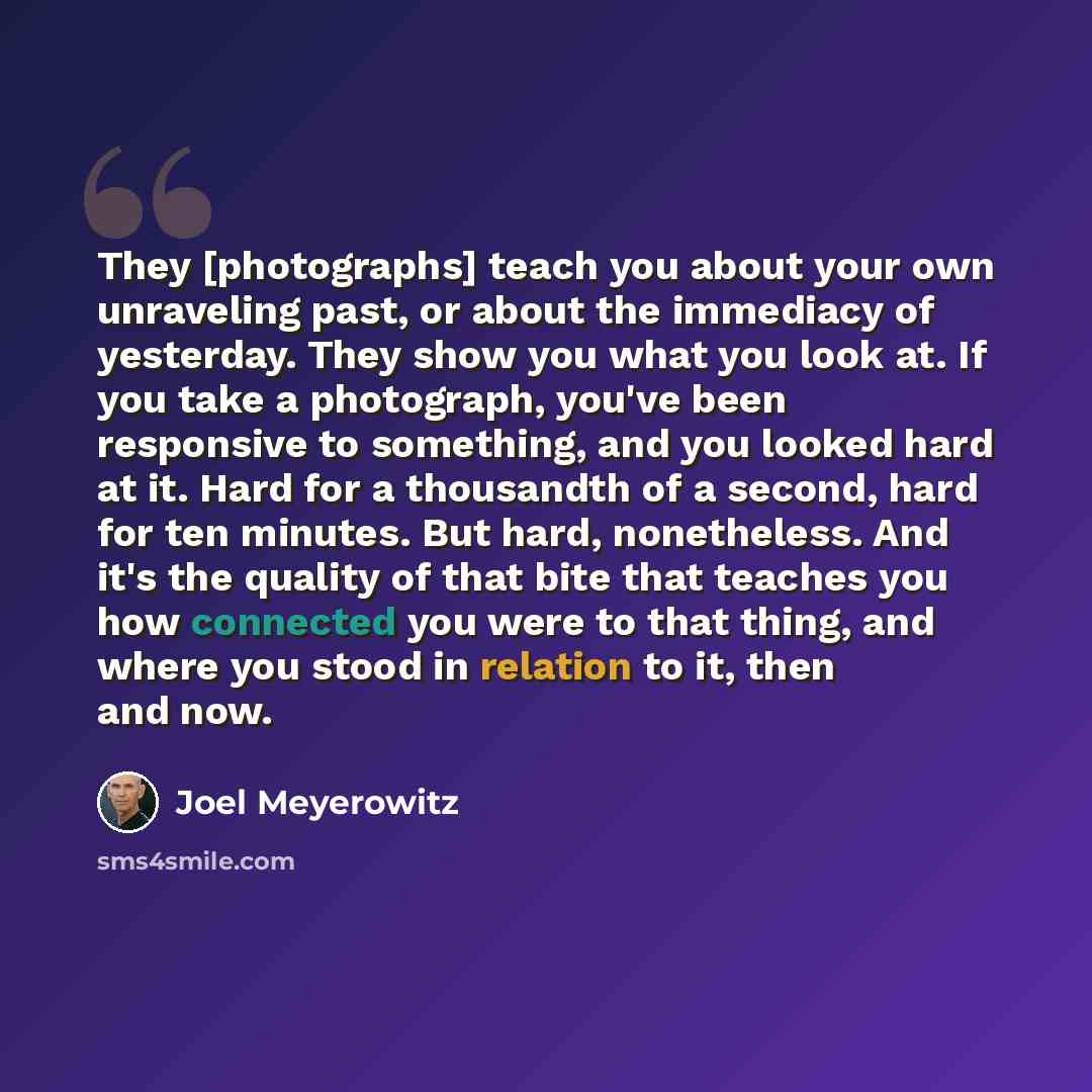 “They [photographs] teach you about your own unraveling past, or about the immediacy of yesterday. They show you what you look at. If you take a photograph, you've been responsive to something, and you looked hard at it. Hard for a thousandth of a second, hard for ten minutes. But hard…” quote by Joel Meyerowitz