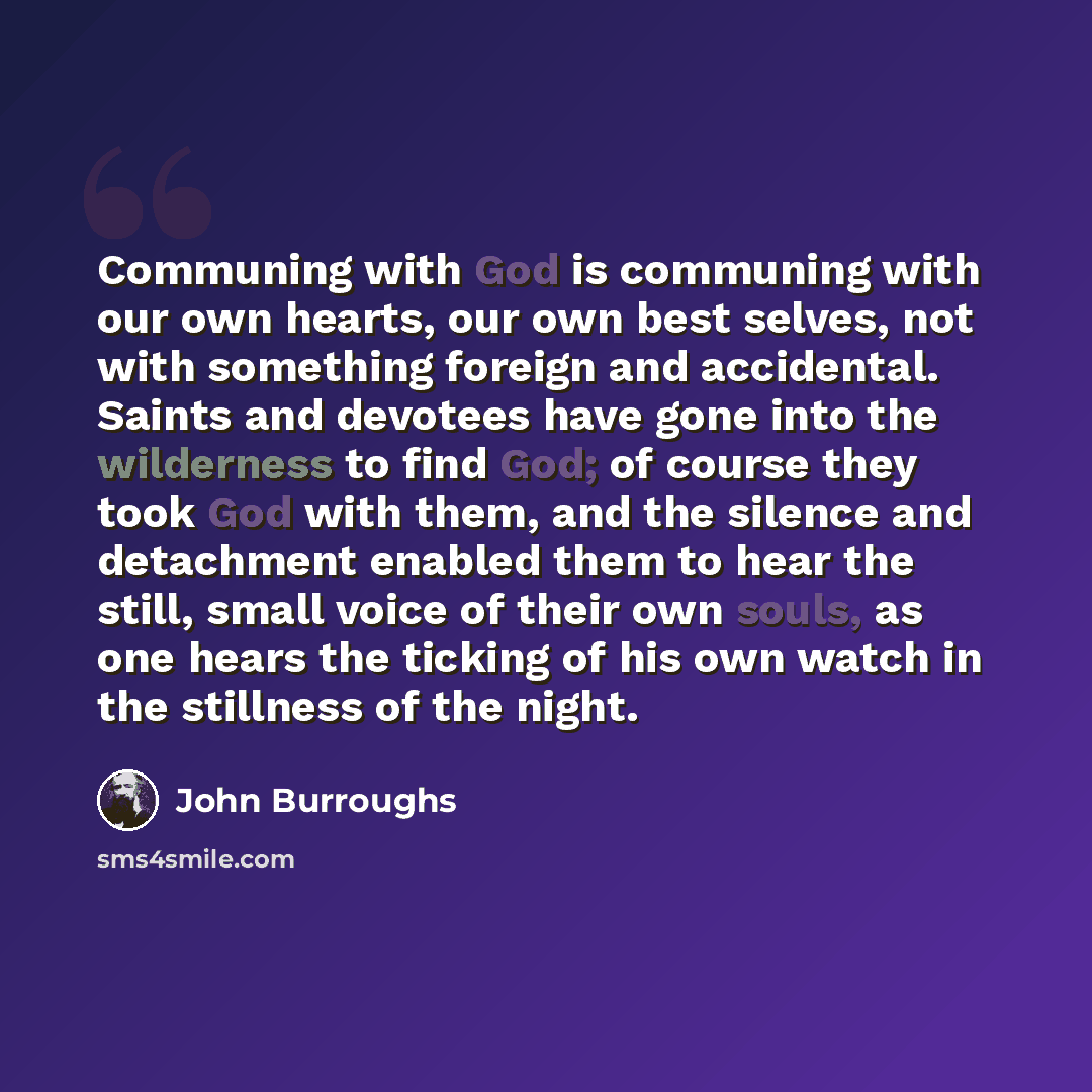 “Communing with God is communing with our own hearts, our own best selves, not with something foreign and accidental. Saints and devotees have gone into the wilderness to find God; of course they took God with them, and the silence and detachment enabled them to hear the still, small voice of their…” quote by John Burroughs