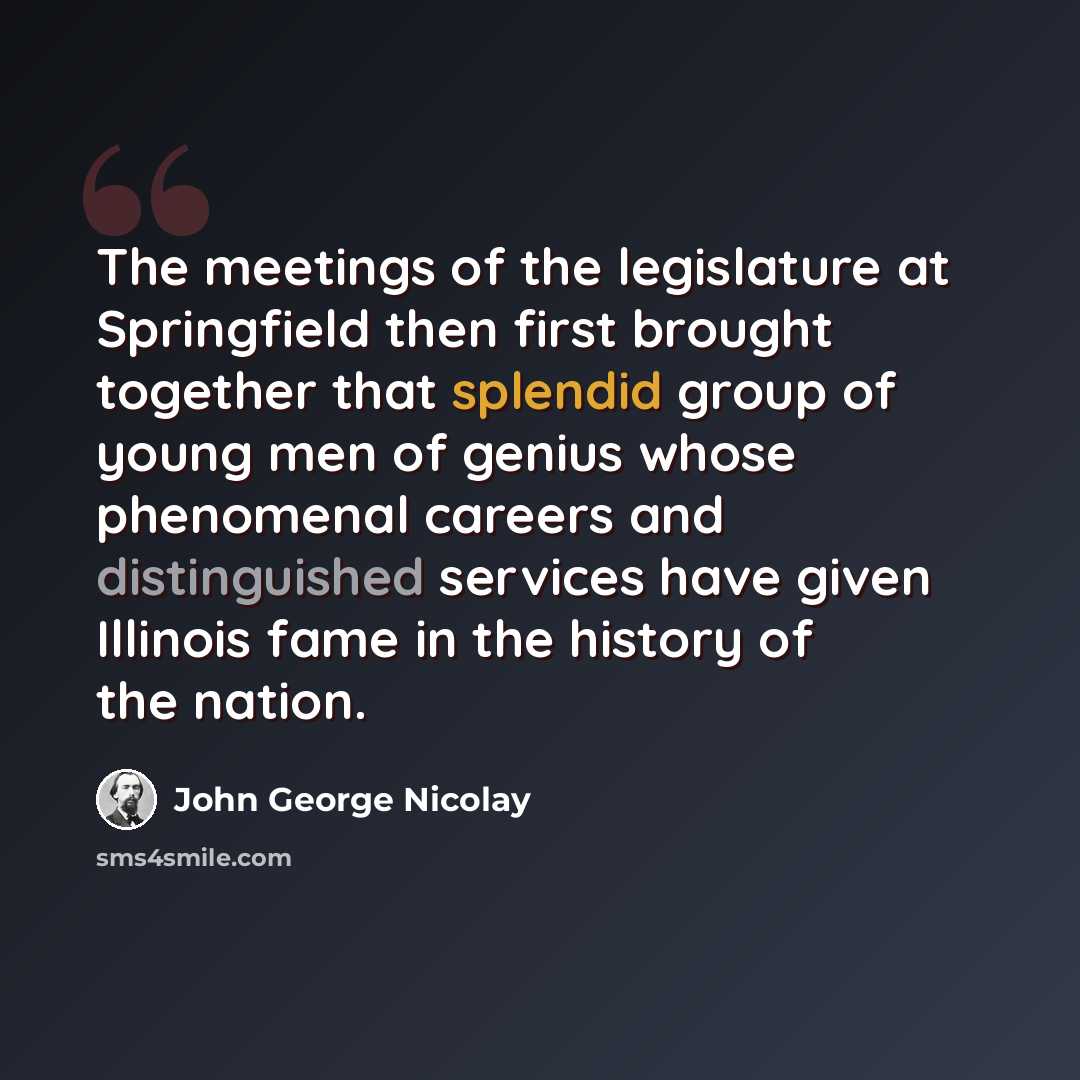 “The meetings of the legislature at Springfield then first brought together that splendid group of young men of genius whose phenomenal careers and distinguished services have given Illinois fame in the history of the nation.” quote by John George Nicolay