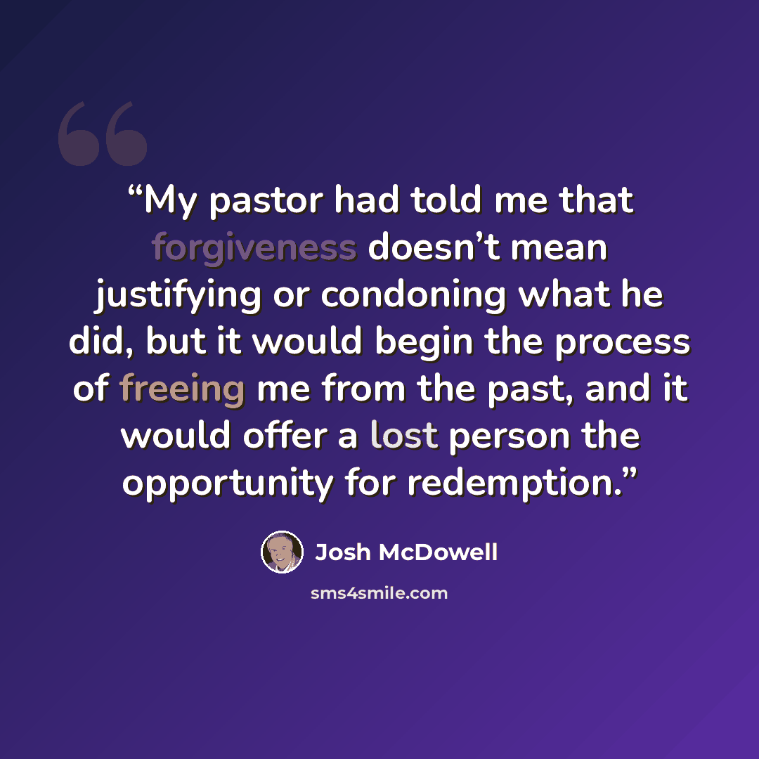 “My pastor had told me that forgiveness doesn’t mean justifying or condoning what he did, but it would begin the process of freeing me from the past, and it would offer a lost person the opportunity for redemption.” quote by Josh McDowell