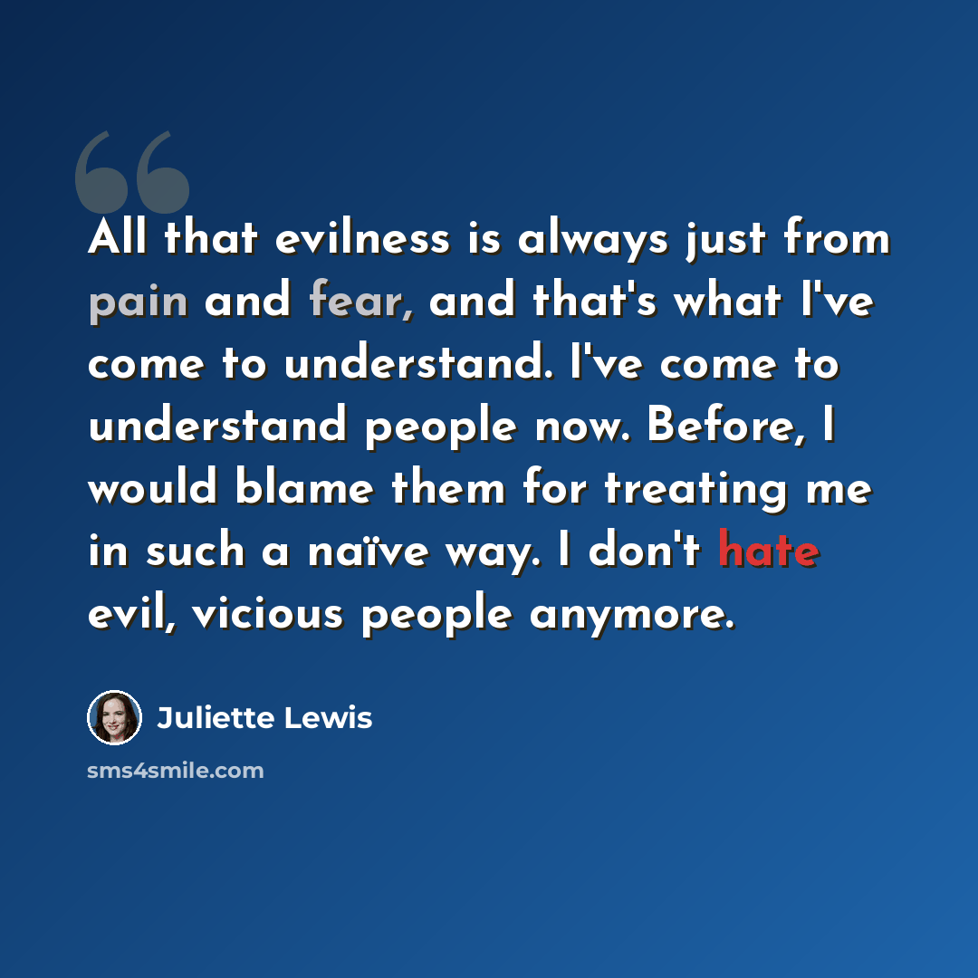 “All that evilness is always just from pain and fear, and that's what I've come to understand. I've come to understand people now. Before, I would blame them for treating me in such a naïve way. I don't hate evil, vicious people anymore.” quote by Juliette Lewis
