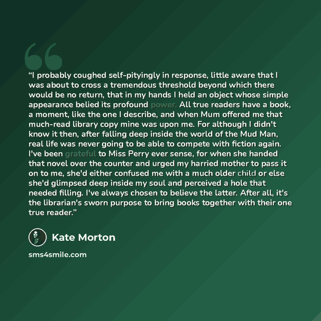 “I probably coughed self-pityingly in response, little aware that I was about to cross a tremendous threshold beyond which there would be no return, that in my hands I held an object whose simple appearance belied its profound power. All true readers have a book, a moment, like the one I describe…” quote by Kate Morton