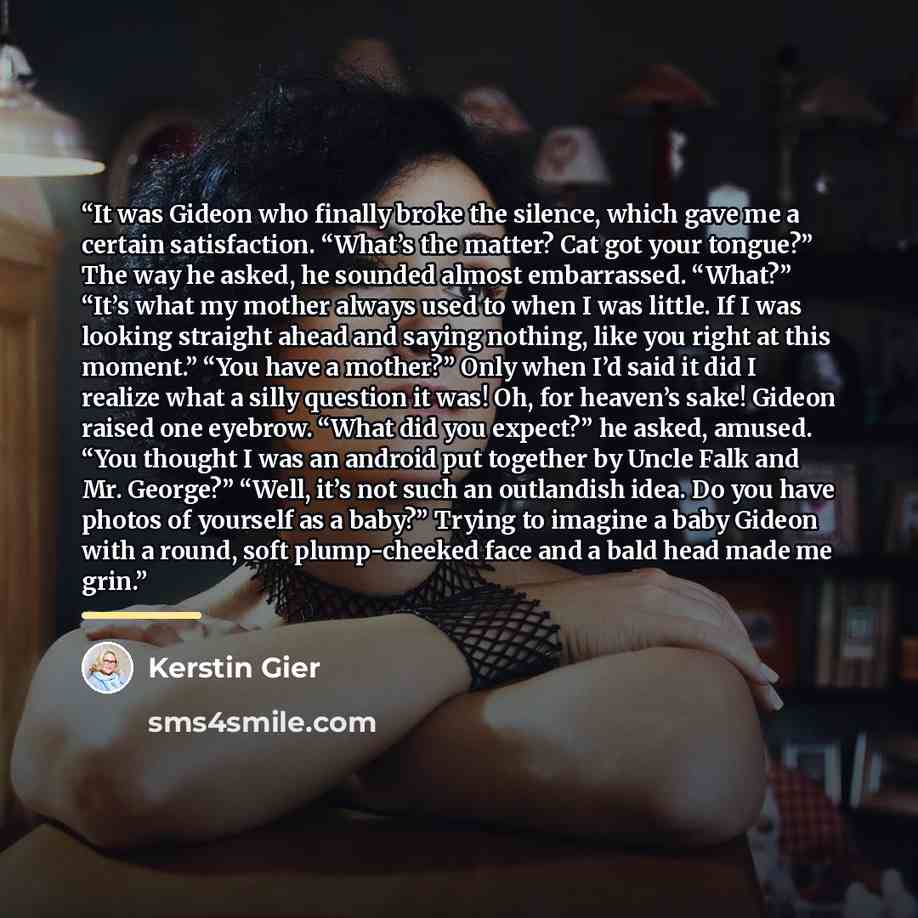 “It was Gideon who finally broke the silence, which gave me a certain satisfaction. “What’s the matter? Cat got your tongue?” The way he asked, he sounded almost embarrassed. “What?” “It’s what my mother always used to when I was little. If I was looking straight ahead and saying nothing, like you…” quote by Kerstin Gier