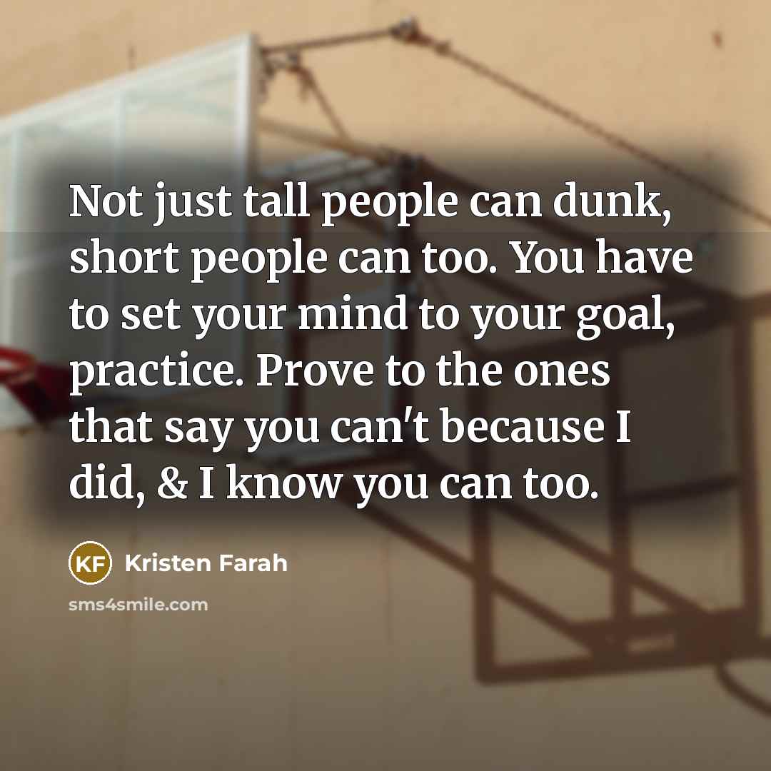 “Not just tall people can dunk, short people can too. You have to set your mind to your goal, practice. Prove to the ones that say you can't because I did, & I know you can too.” quote by Kristen Farah