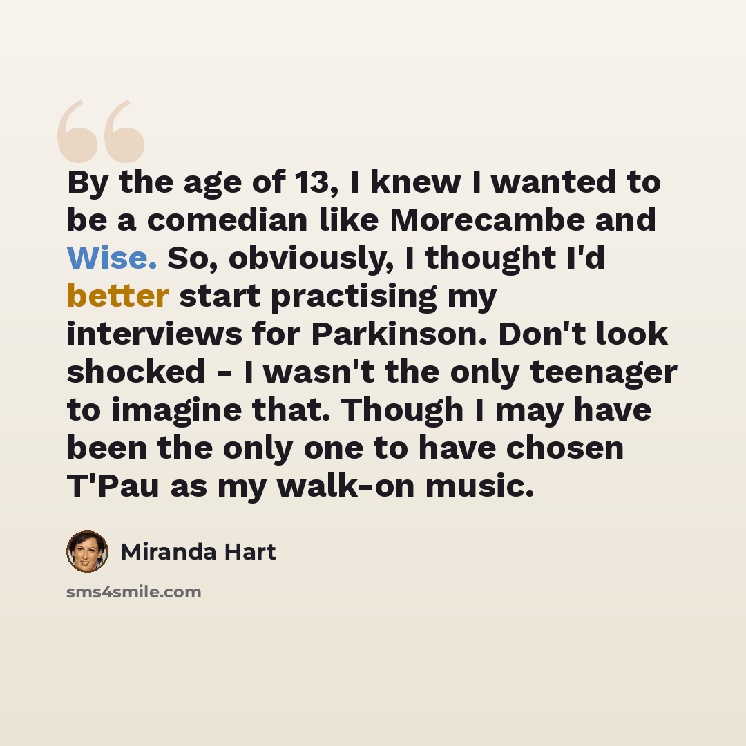 “By the age of 13, I knew I wanted to be a comedian like Morecambe and Wise. So, obviously, I thought I'd better start practising my interviews for Parkinson. Don't look shocked - I wasn't the only teenager to imagine that. Though I may have been the only one to have chosen T'Pau as my walk-on music.” quote by Miranda Hart