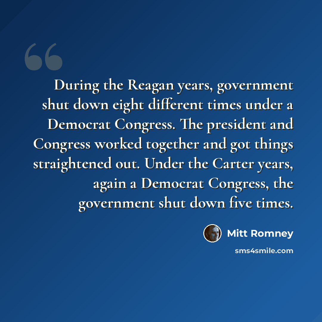 “During the Reagan years, government shut down eight different times under a Democrat Congress. The president and Congress worked together and got things straightened out. Under the Carter years, again a Democrat Congress, the government shut down five times.” quote by Mitt Romney