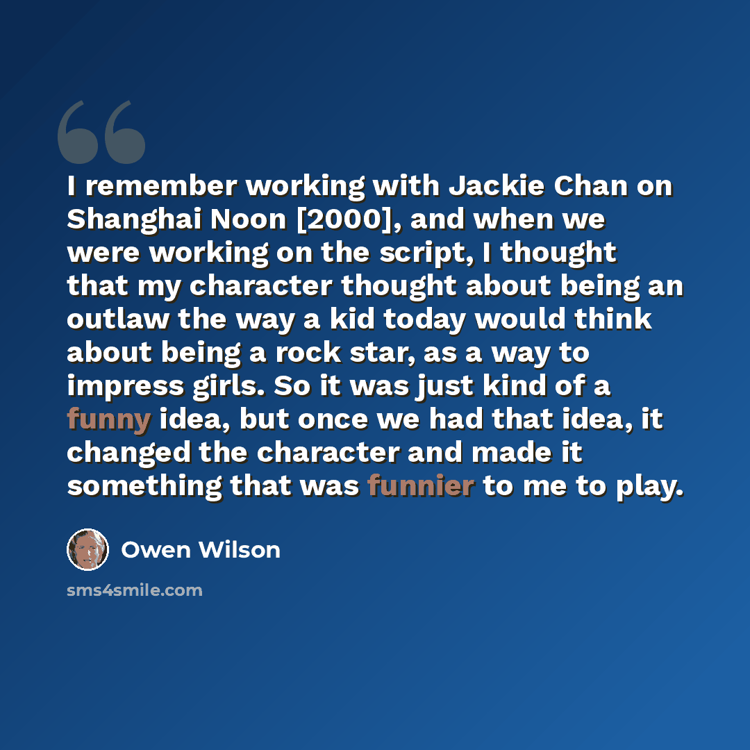 “I remember working with Jackie Chan on Shanghai Noon [2000], and when we were working on the script, I thought that my character thought about being an outlaw the way a kid today would think about being a rock star, as a way to impress girls. So it was just kind of a funny idea, but once we had…” quote by Owen Wilson