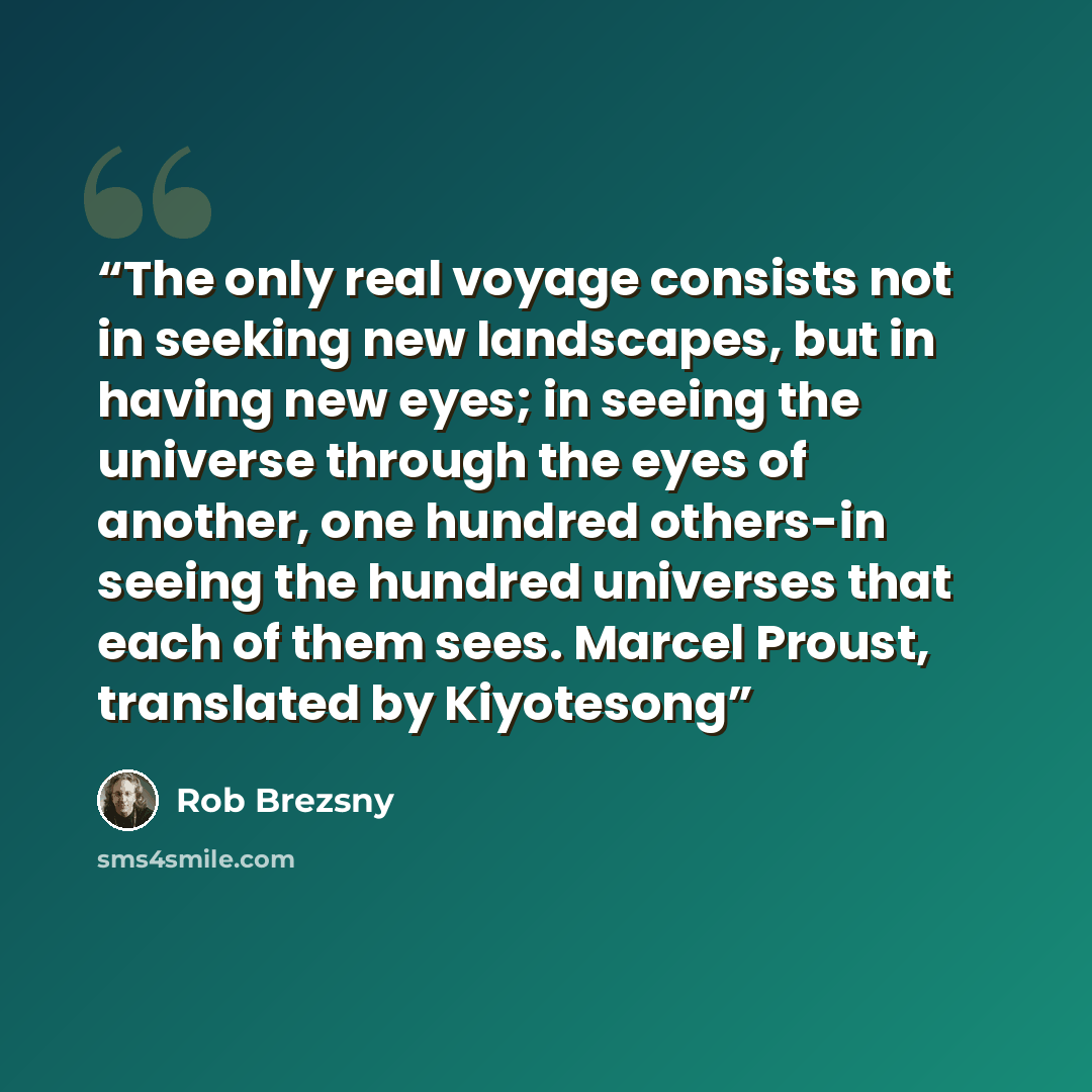 “The only real voyage consists not in seeking new landscapes, but in having new eyes; in seeing the universe through the eyes of another, one hundred others-in seeing the hundred universes that each of them sees. Marcel Proust, translated by Kiyotesong” quote by Rob Brezsny