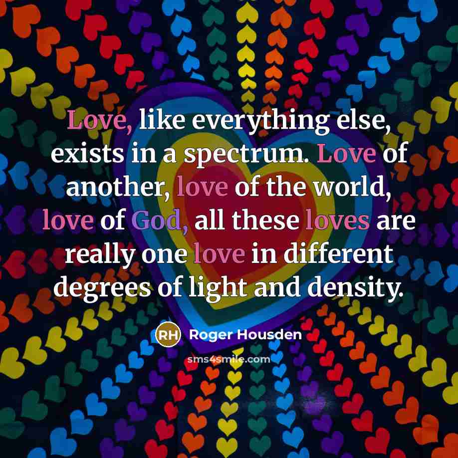 “Love, like everything else, exists in a spectrum. Love of another, love of the world, love of God, all these loves are really one love in different degrees of light and density.” quote by Roger Housden