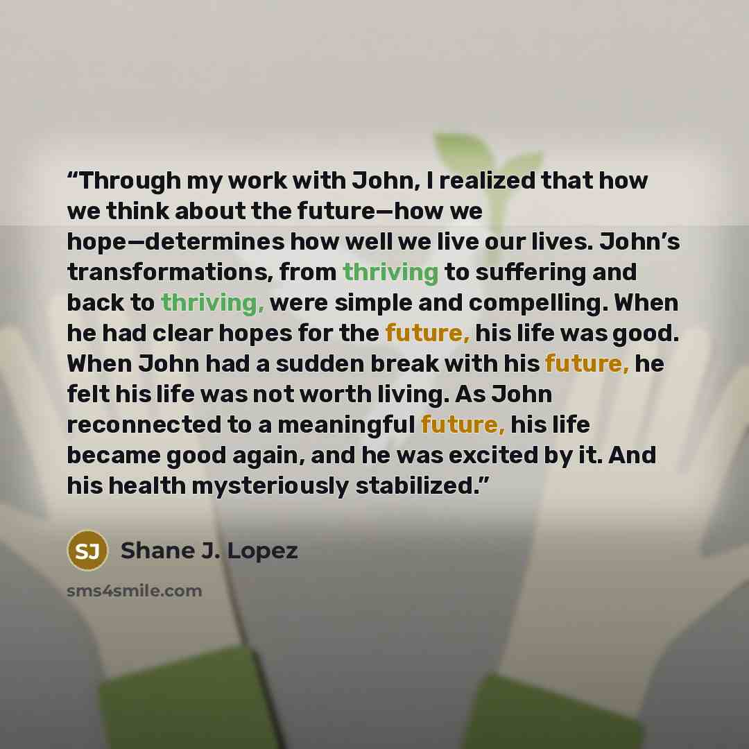 “Through my work with John, I realized that how we think about the future—how we hope—determines how well we live our lives. John’s transformations, from thriving to suffering and back to thriving, were simple and compelling. When he had clear hopes for the future, his life was good. When John had…” quote by Shane J. Lopez