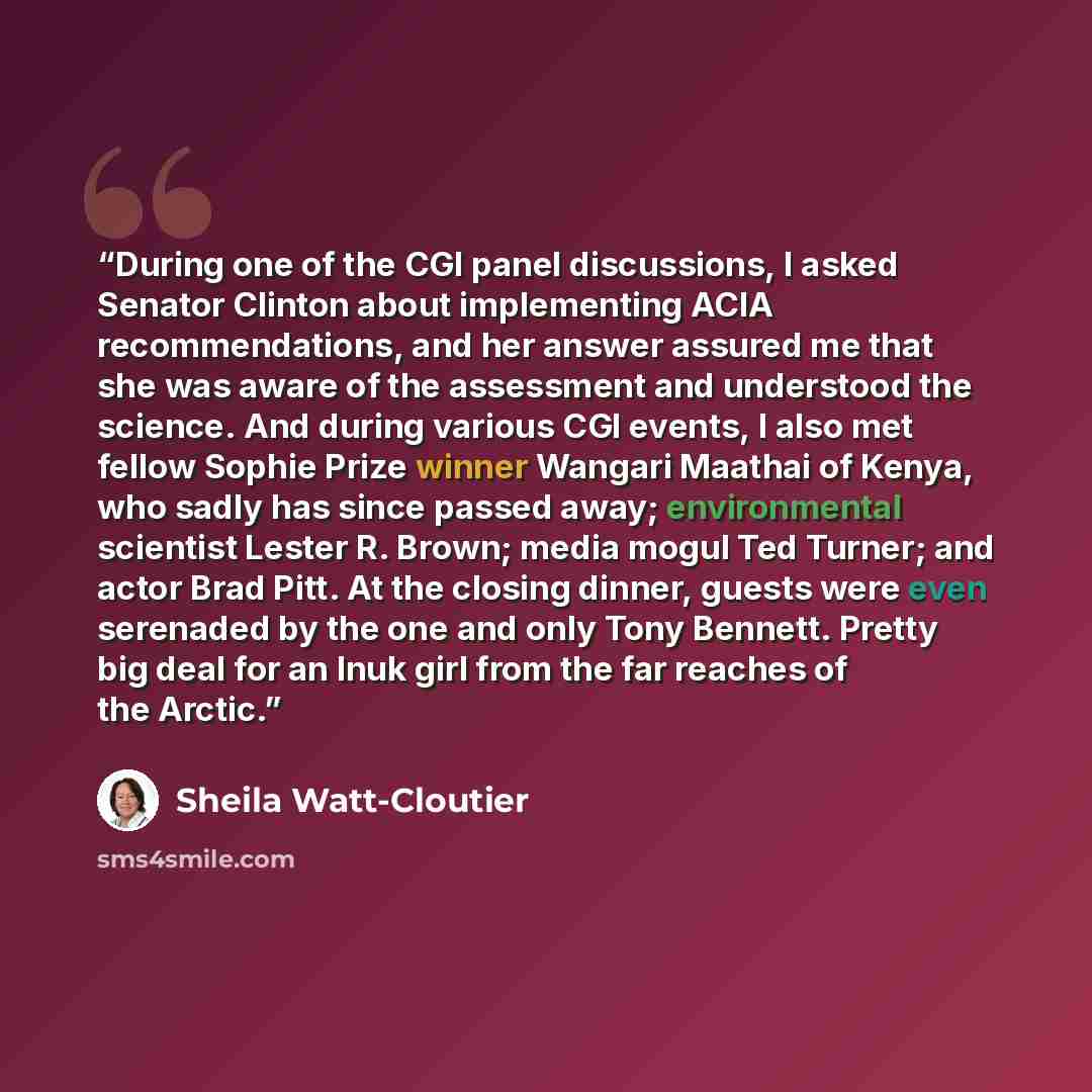 “During one of the CGI panel discussions, I asked Senator Clinton about implementing ACIA recommendations, and her answer assured me that she was aware of the assessment and understood the science. And during various CGI events, I also met fellow Sophie Prize winner Wangari Maathai of Kenya, who…” quote by Sheila Watt-Cloutier