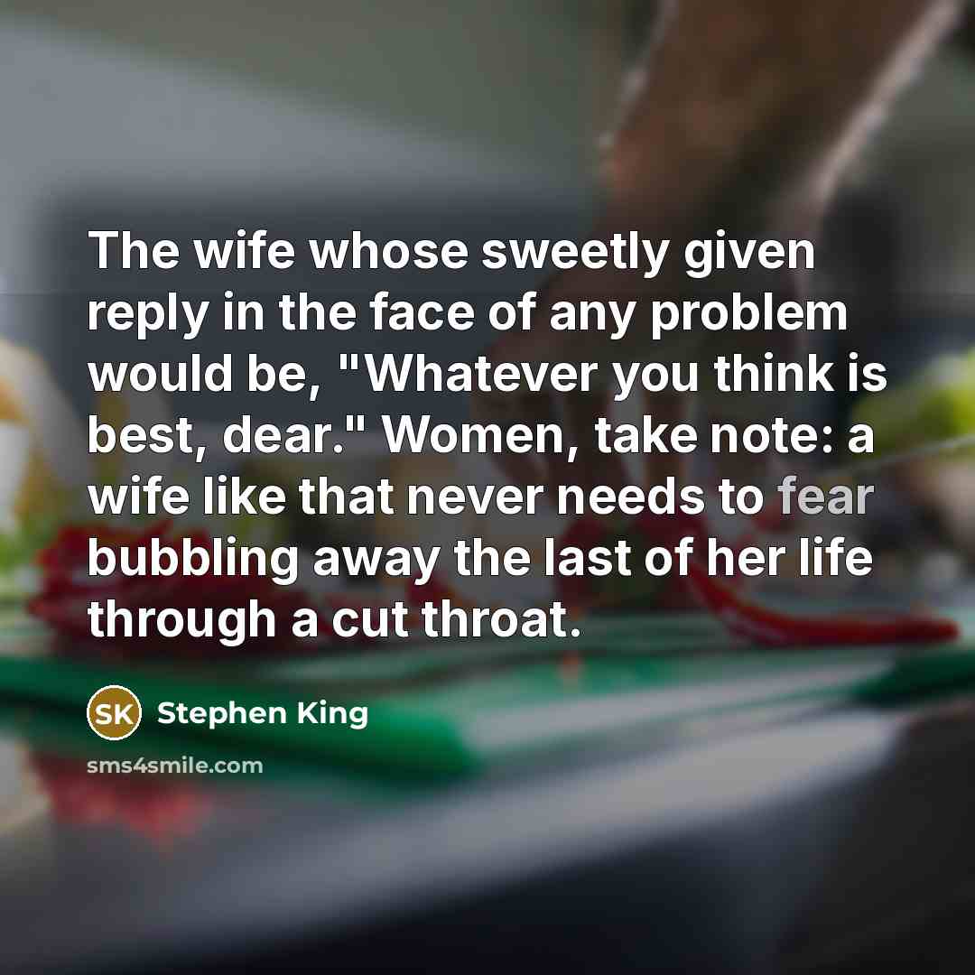 “The wife whose sweetly given reply in the face of any problem would be, "Whatever you think is best, dear." Women, take note: a wife like that never needs to fear bubbling away the last of her life through a cut throat.” quote by Stephen King