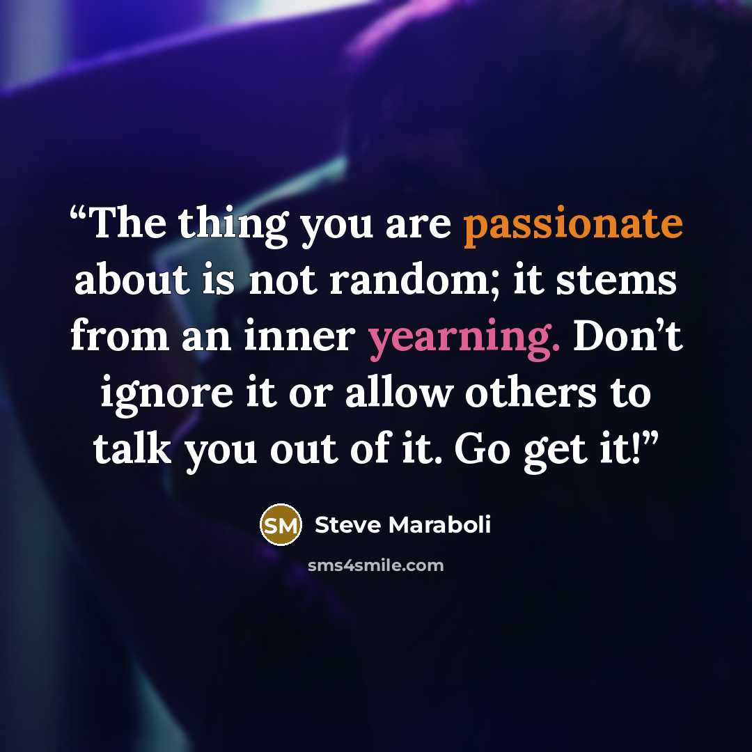 “The thing you are passionate about is not random; it stems from an inner yearning. Don’t ignore it or allow others to talk you out of it. Go get it!” quote by Steve Maraboli