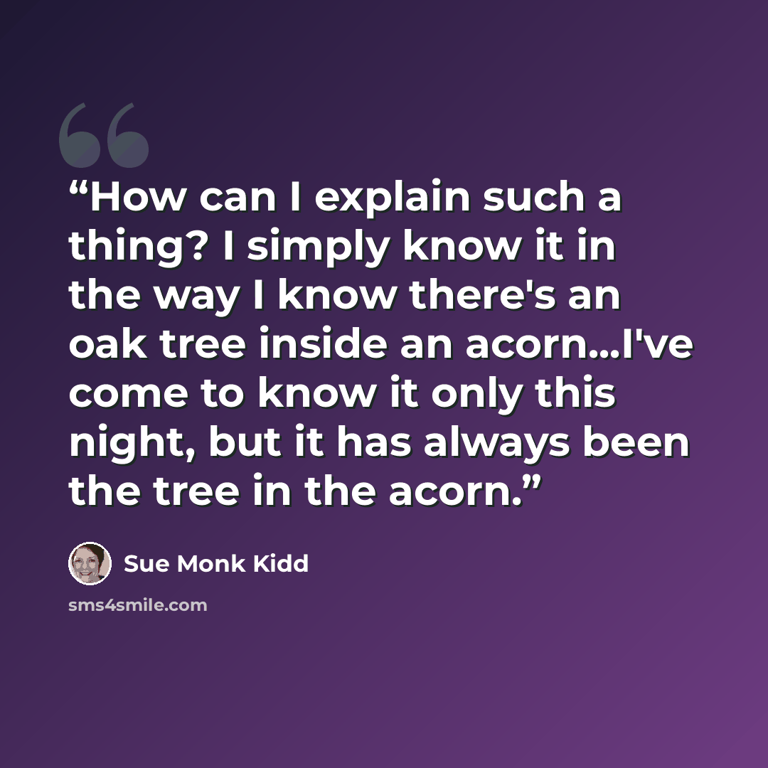 “How can I explain such a thing? I simply know it in the way I know there's an oak tree inside an acorn...I've come to know it only this night, but it has always been the tree in the acorn.” quote by Sue Monk Kidd