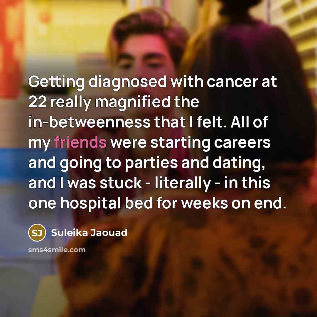 “Getting diagnosed with cancer at 22 really magnified the in-betweenness that I felt. All of my friends were starting careers and going to parties and dating, and I was stuck - literally - in this one hospital bed for weeks on end.” quote by Suleika Jaouad
