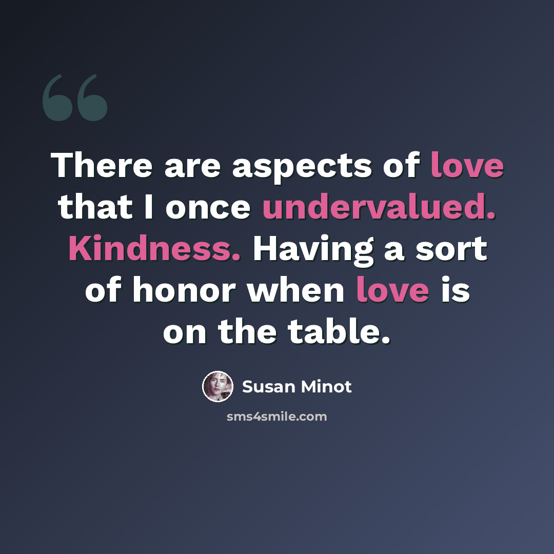 “There are aspects of love that I once undervalued. Kindness. Having a sort of honor when love is on the table.” quote by Susan Minot