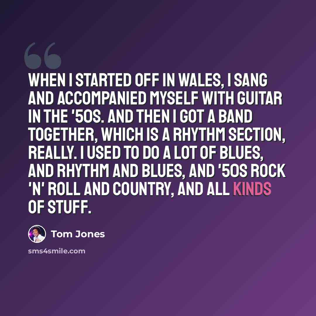“When I started off in Wales, I sang and accompanied myself with guitar in the '50s. And then I got a band together, which is a rhythm section, really. I used to do a lot of blues, and rhythm and blues, and '50s rock 'n' roll and country, and all kinds of stuff.” quote by Tom Jones